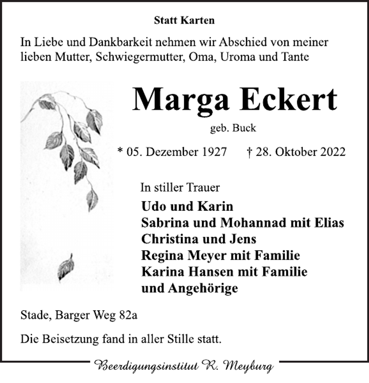 <p>Statt Karten<br />In Liebe und Dankbarkeit nehmen wir Abschied von meiner<br />lieben Mutter, Schwiegermutter, Oma, Uroma und Tante<br />Marga Eckert<br />geb. Buck<br />* 05. Dezember 1927 † 28. Oktober 2022<br />In stiller Trauer<br />Udo und Karin<br />Sabrina und Mohannad mit Elias<br />Christina und Jens<br />Regina Meyer mit Familie<br />Karina Hansen mit Familie<br />und Angehörige<br />Stade, Barger Weg 82a<br />Die Beisetzung fand in aller Stille statt.</p>