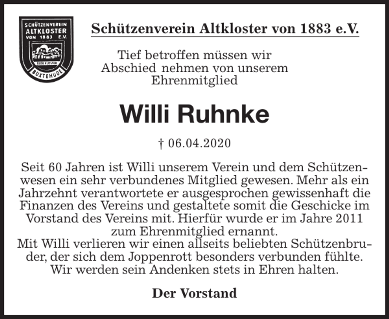 <p>Schützenverein Altkloster von 1883 e.V.<br />Tief betroffen müssen wir<br />Abschied nehmen von unserem<br />Ehrenmitglied<br />Willi Ruhnke<br />† 06.04.2020<br />Der Vorstand<br />Seit 60 Jahren ist Willi unserem Verein und dem Schützenwesen ein sehr verbundenes Mitglied gewesen. Mehr als ein Jahrzehnt verantwortete er ausgesprochen gewissenhaft die Finanzen des Vereins und gestaltete somit die Geschicke im Vorstand des Vereins mit. Hierfür wurde er im Jahre 2011 zum Ehrenmitglied ernannt.<br />Mit Willi verlieren wir einen allseits beliebten Schützenbruder, der sich dem Joppenrott besonders verbunden fühlte.<br />Wir werden sein Andenken stets in Ehren halten.</p>