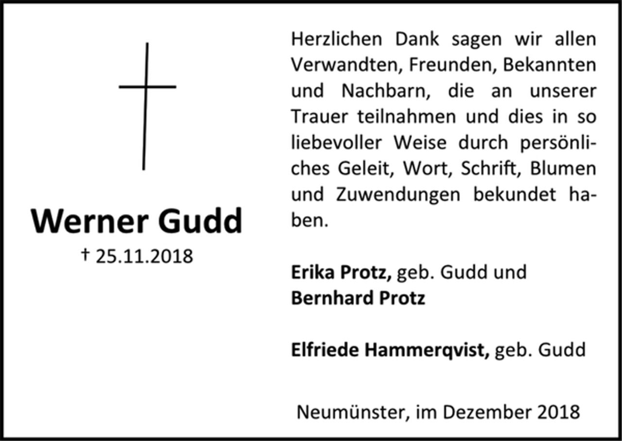 <p>Herzlichen Dank sagen wir allen<br />Verwandten, Freunden, Bekannten<br />und Nachbarn, die an unserer<br />Trauer teilnahmen und dies in so<br />liebevoller Weise durch persönliches<br />Geleit, Wort, Schrift, Blumen<br />und Zuwendungen bekundet haben.<br />Erika Protz, geb. Gudd und<br />Bernhard Protz<br />Elfriede Hammerqvist, geb. Gudd<br />Neumünster, im Dezember 2018<br />Werner Gudd<br />† 25.11.2018</p>