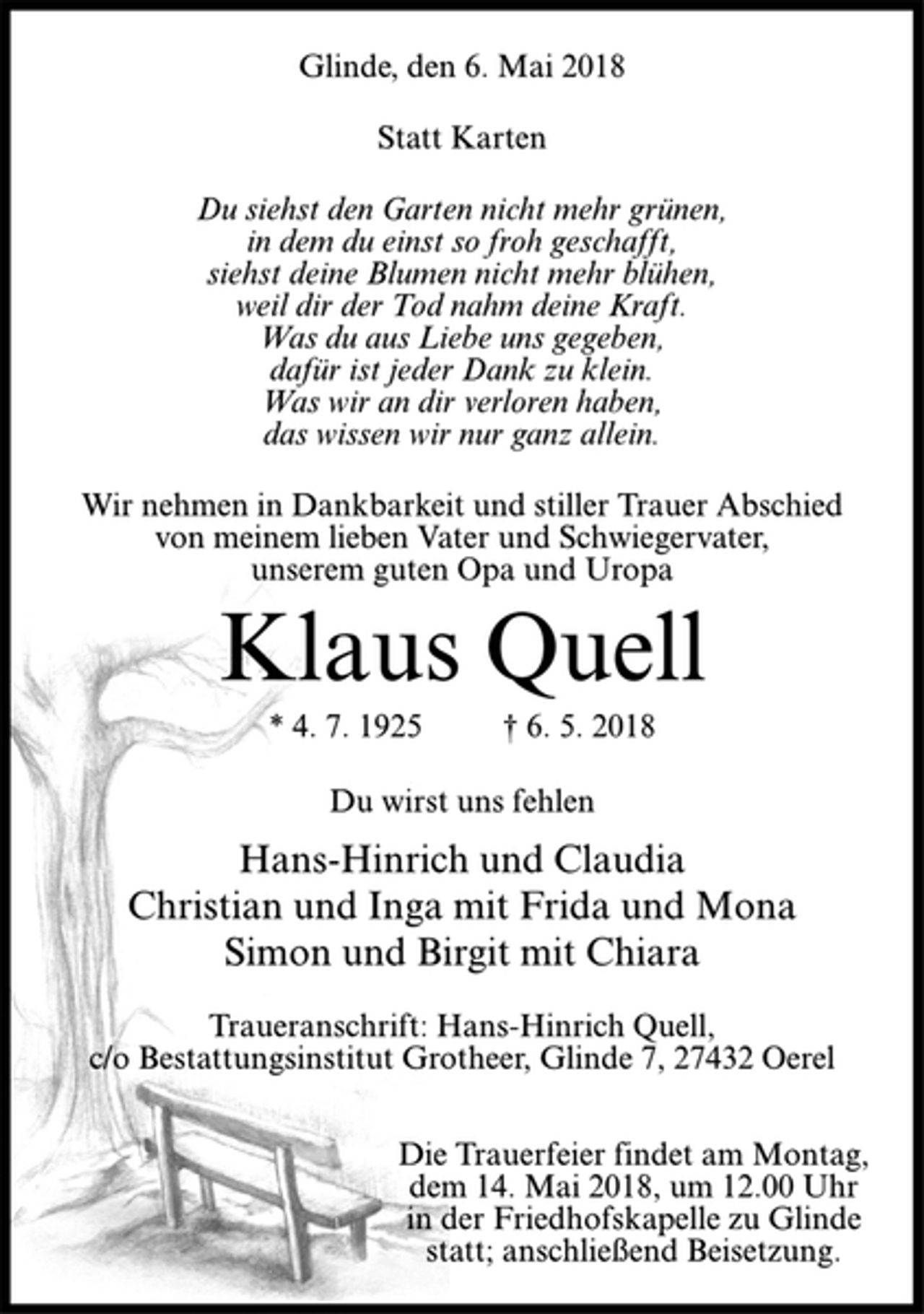 <p>Glinde, den 6. Mai 2018<br />Statt Karten<br />Du siehst den Garten nicht mehr grünen,<br />in dem du einst so froh geschafft,<br />siehst deine Blumen nicht mehr blühen,<br />weil dir der Tod nahm deine Kraft.<br />Was du aus Liebe uns gegeben,<br />dafür ist jeder Dank zu klein.<br />Was wir an dir verloren haben,<br />das wissen wir nur ganz allein.<br />Wir nehmen in Dankbarkeit und stiller Trauer Abschied<br />von meinem lieben Vater und Schwiegervater,<br />unserem guten Opa und Uropa<br />Klaus Quell<br />* 4. 7. 1925 † 6. 5. 2018<br />Du wirst uns fehlen<br />Hans-Hinrich und Claudia<br />Christian und Inga mit Frida und Mona<br />Simon und Birgit mit Chiara<br />Traueranschrift: Hans-Hinrich Quell,<br />c/o Bestattungsinstitut Grotheer, Glinde 7, 27432 Oerel<br />Die Trauerfeier findet am Montag,<br />dem 14. Mai 2018, um 12.00 Uhr<br />in der Friedhofskapelle zu Glinde<br />statt; anschließend Beisetzung.</p>