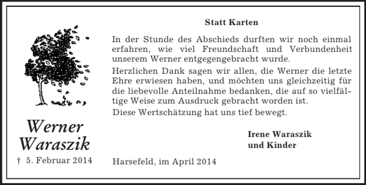 <p>Werner<br />Waraszik<br />† 5. Februar 2014<br />Statt Karten<br />In der Stunde des Abschieds durften wir noch einmal erfahren, wie viel Freundschaft und Verbundenheit<br />unserem Werner entgegengebracht wurde.<br />Herzlichen Dank sagen wir allen, die Werner die letzte Ehre erwiesen haben, und möchten uns gleichzeitig für die liebevolle Anteilnahme bedanken, die auf so vielfältige Weise zum Ausdruck gebracht worden ist.<br />Diese Wertschätzung hat uns tief bewegt.<br />Irene Waraszik<br />und Kinder<br />Harsefeld, im April 2014</p>