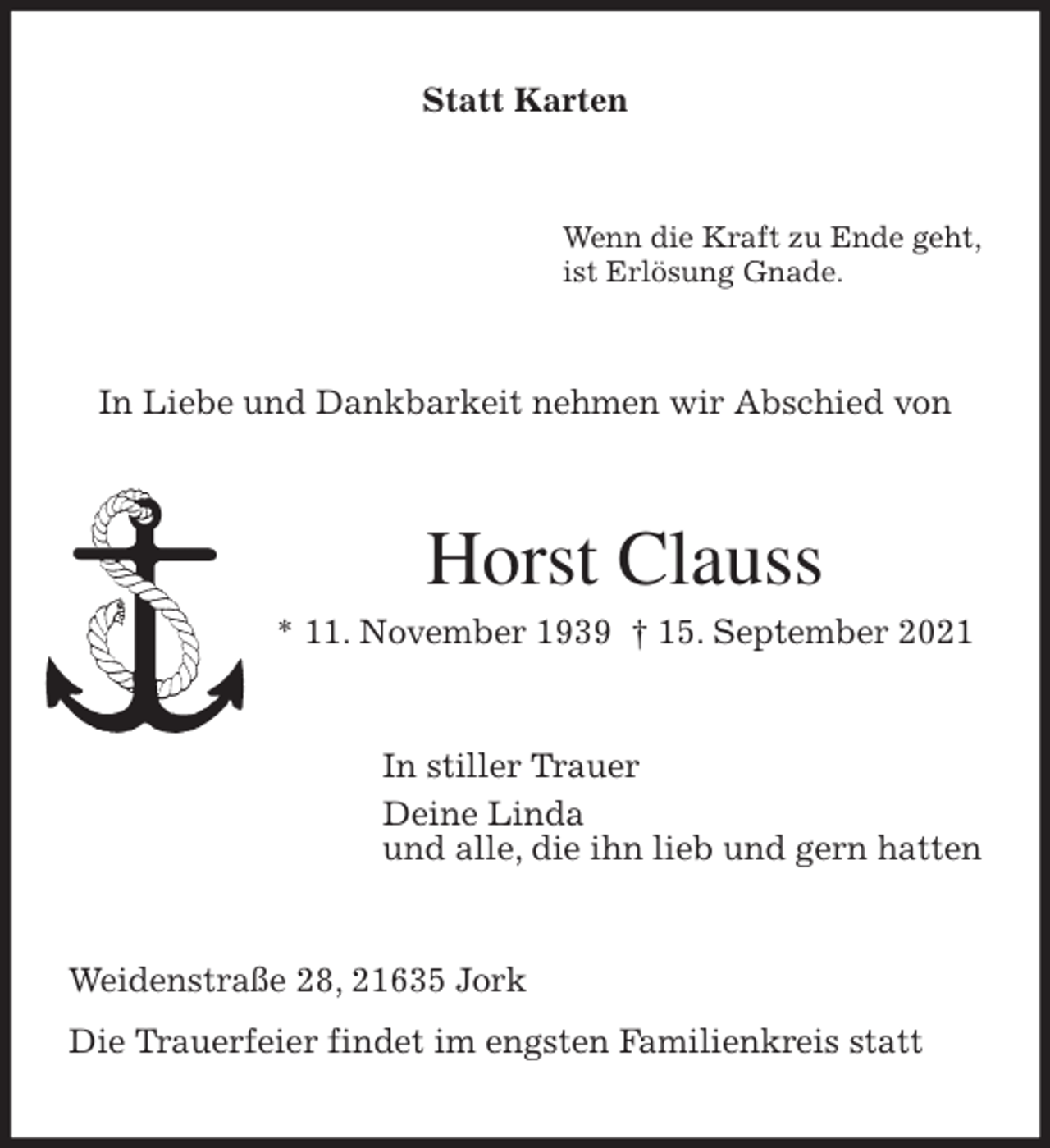 <p>Statt Karten<br />Wenn die Kraft zu Ende geht,<br />ist Erlösung Gnade.<br />In Liebe und Dankbarkeit nehmen wir Abschied von<br />Horst Clauss<br />* 11. November 1939 † 15. September 2021<br />In stiller Trauer<br />Deine Linda<br />und alle, die ihn lieb und gern hatten<br />Weidenstraße 28, 21635 Jork<br />Die Trauerfeier findet im engsten Familienkreis statt</p>
