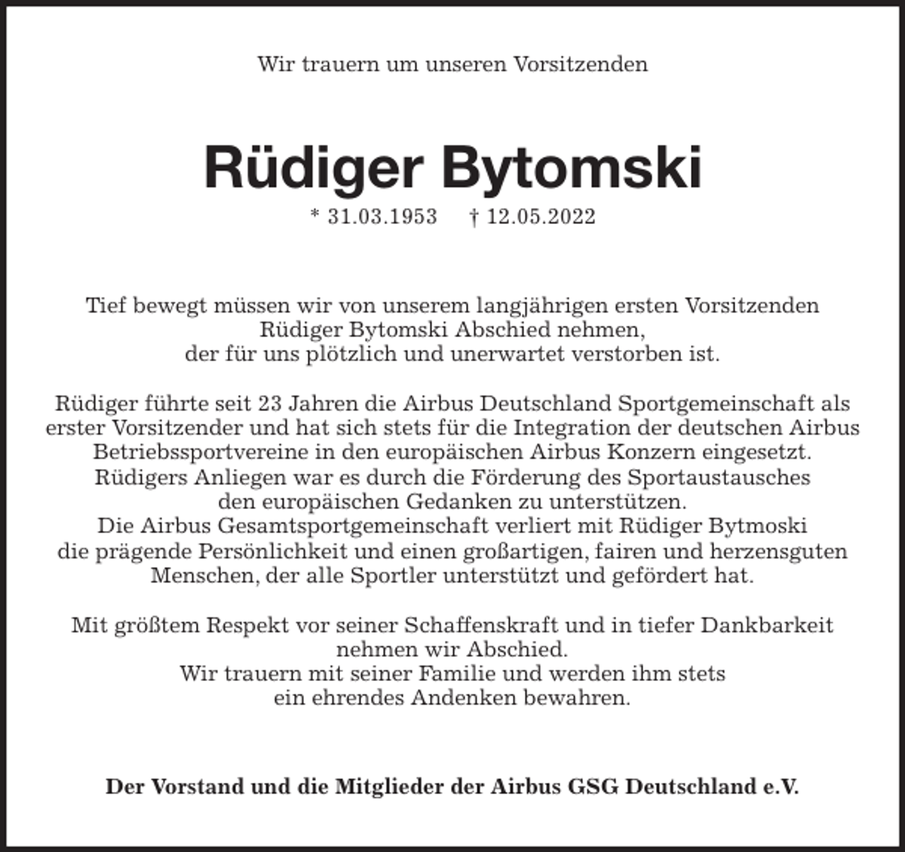 <p>Wir trauern um unseren Vorsitzenden<br />Rüdiger Bytomski<br />* 31.03.1953 † 12.05.2022<br />Tief bewegt müssen wir von unserem langjährigen ersten Vorsitzenden<br />Rüdiger Bytomski Abschied nehmen,<br />der für uns plötzlich und unerwartet verstorben ist.</p>
<p>Rüdiger führte seit 23 Jahren die Airbus Deutschland Sportgemeinschaft als erster Vorsitzender und hat sich stets für die Integration der deutschen Airbus Betriebssportvereine in den europäischen Airbus Konzern eingesetzt.<br />Rüdigers Anliegen war es durch die Förderung des Sportaustausches<br />den europäischen Gedanken zu unterstützen.<br />Die Airbus Gesamtsportgemeinschaft verliert mit Rüdiger Bytmoski<br />die prägende Persönlichkeit und einen großartigen, fairen und herzensguten Menschen, der alle Sportler unterstützt und gefördert hat.</p>
<p>Mit größtem Respekt vor seiner Schaffenskraft und in tiefer Dankbarkeit<br />nehmen wir Abschied.<br />Wir trauern mit seiner Familie und werden ihm stets<br />ein ehrendes Andenken bewahren.<br />Der Vorstand und die Mitglieder der Airbus GSG Deutschland e.V.</p>