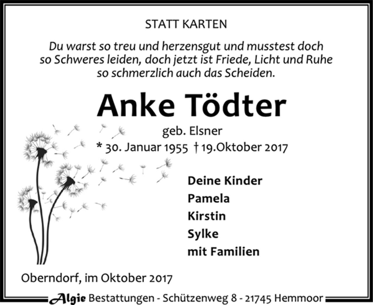 <p>STATT KARTEN<br />Du warst so treu und herzensgut und musstest doch<br />so Schweres leiden, doch jetzt ist Friede, Licht und Ruhe<br />so schmerzlich auch das Scheiden.<br />Anke Tödter<br />geb. Elsner<br />* 30. Januar 1955 † 19.Oktober 2017<br />Deine Kinder<br />Pamela<br />Kirstin<br />Sylke<br />mit Familien<br />Oberndorf, im Oktober 2017</p>