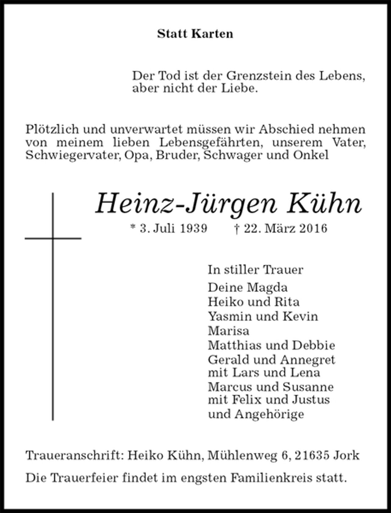 <p>Statt Karten<br />Der Tod ist der Grenzstein des Lebens,<br />aber nicht der Liebe.<br />Plötzlich und unverwartet müssen wir Abschied nehmen von meinem lieben Lebensgefährten, unserem Vater, Schwiegervater, Opa, Bruder, Schwager und Onkel<br />Heinz-Jürgen Kühn<br />* 3. Juli 1939 † 22. März 2016<br />In stiller Trauer<br />Deine Magda<br />Heiko und Rita<br />Yasmin und Kevin<br />Marisa<br />Matthias und Debbie<br />Gerald und Annegret<br />mit Lars und Lena<br />Marcus und Susanne<br />mit Felix und Justus<br />und Angehörige<br />Traueranschrift: Heiko Kühn, Mühlenweg 6, 21635 Jork<br />Die Trauerfeier findet im engsten Familienkreis statt.</p>