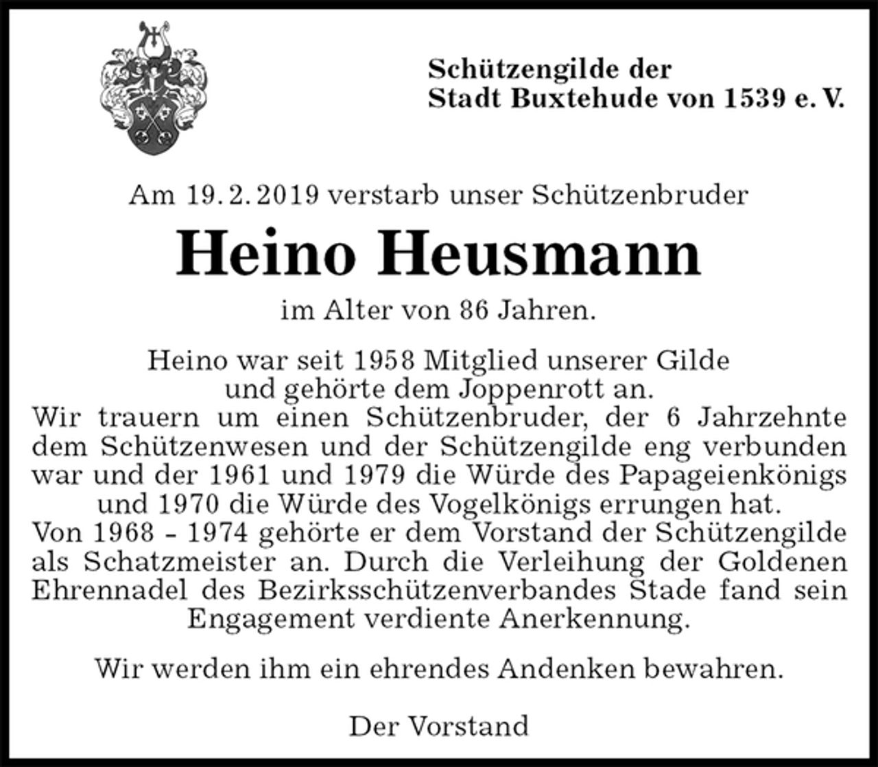 <p>Schützengilde der<br />Stadt Buxtehude von 1539 e. V.</p>
<p>Am 19. 2. 2019 verstarb unser Schützenbruder<br />Heino Heusmann<br />im Alter von 86 Jahren.<br />Heino war seit 1958 Mitglied unserer Gilde<br />und gehörte dem Joppenrott an.<br />Wir trauern um einen Schützenbruder, der 6 Jahrzehnte<br />dem Schützenwesen und der Schützengilde eng verbunden<br />war und der 1961 und 1979 die Würde des Papageienkönigs<br />und 1970 die Würde des Vogelkönigs errungen hat.<br />Von 1968 - 1974 gehörte er dem Vorstand der Schützengilde<br />als Schatzmeister an. Durch die Verleihung der Goldenen<br />Ehrennadel des Bezirksschützenverbandes Stade fand sein<br />Engagement verdiente Anerkennung.<br />Wir werden ihm ein ehrendes Andenken bewahren.</p>
<p>Der Vorstand</p>