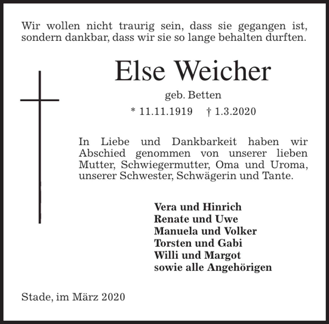 <p>Wir wollen nicht traurig sein, dass sie gegangen ist,<br />sondern dankbar, dass wir sie so lange behalten durften.<br />Else Weicher<br />geb. Betten<br />* 11.11.1919 † 1.3.2020<br />In Liebe und Dankbarkeit haben wir<br />Abschied genommen von unserer lieben Mutter, Schwiegermutter, Oma und Uroma, unserer Schwester, Schwägerin und Tante.<br />Vera und Hinrich<br />Renate und Uwe<br />Manuela und Volker<br />Torsten und Gabi<br />Willi und Margot<br />sowie alle Angehörigen<br />Stade, im März 2020</p>