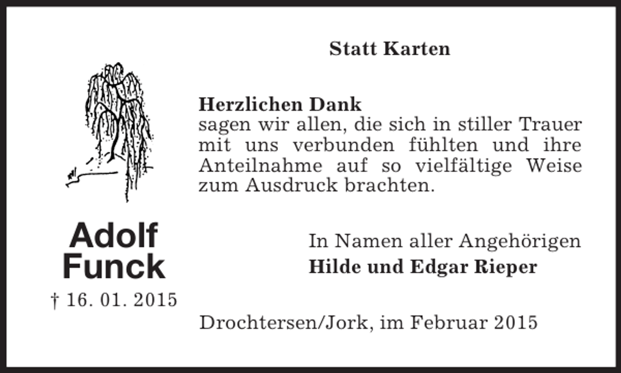 <p>Adolf<br />Funck<br />† 16. 01. 2015<br />Statt Karten<br />Herzlichen Dank<br />sagen wir allen, die sich in stiller Trauer mit uns verbunden fühlten und ihre Anteilnahme auf so vielfältige Weise zum Ausdruck brachten.<br />In Namen aller Angehörigen<br />Hilde und Edgar Rieper<br />Drochtersen/Jork, im Februar 2015</p>