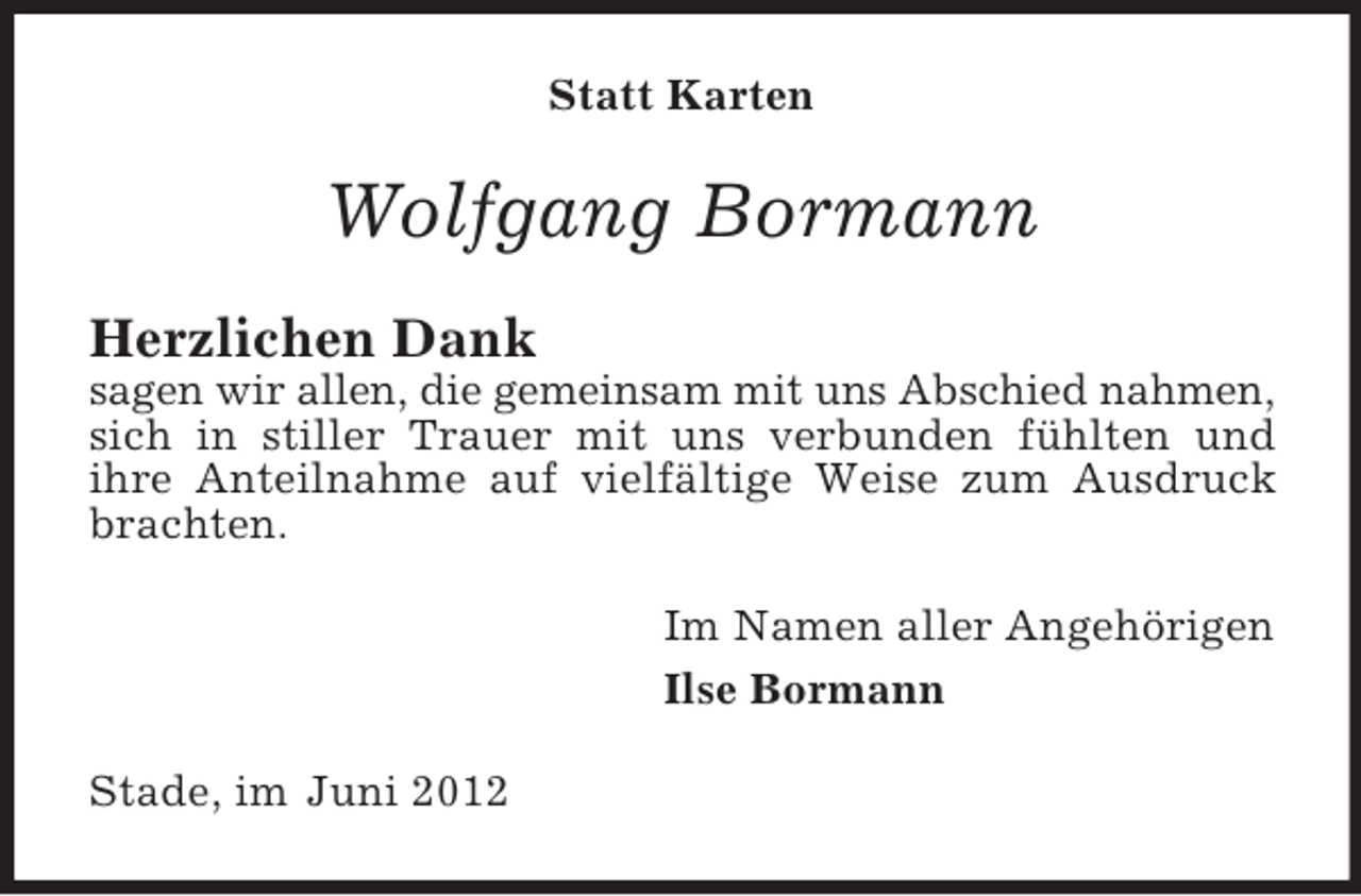 <p>Statt Karten</p><p>Wolfgang Bormann<br />Herzlichen Dank<br />sagen wir allen, die gemeinsam mit uns Abschied nahmen,<br />sich in stiller Trauer mit uns verbunden fühlten und<br />ihre Anteilnahme auf vielfältige Weise zum Ausdruck<br />brachten.<br />Im Namen aller Angehörigen<br />Ilse Bormann<br />Stade, im Juni 2012</p>