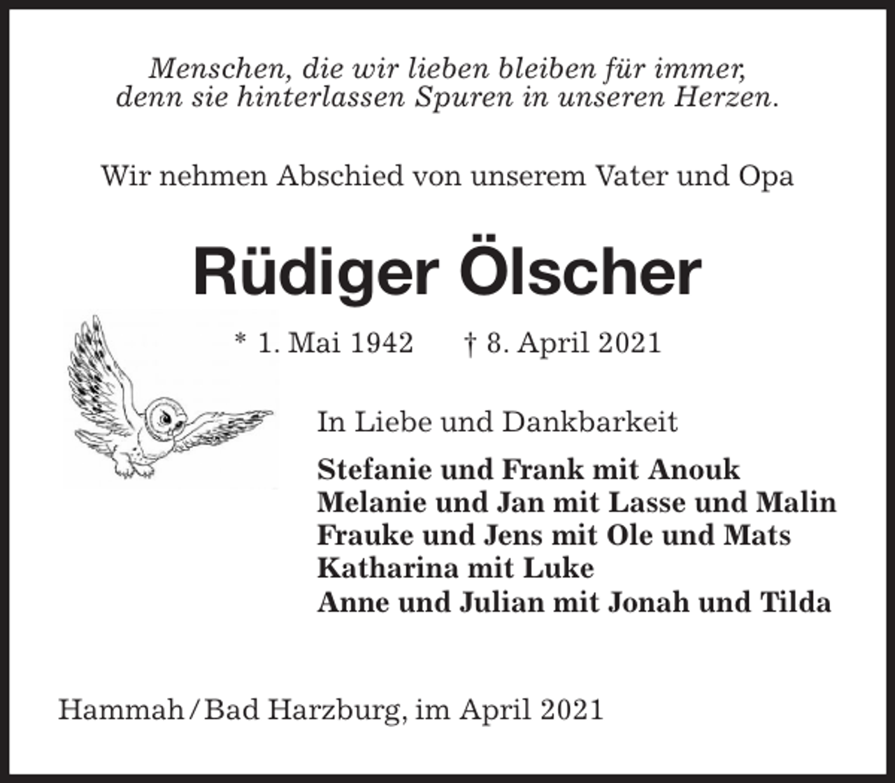 <p>Menschen, die wir lieben bleiben für immer,<br />denn sie hinterlassen Spuren in unseren Herzen.<br />Wir nehmen Abschied von unserem Vater und Opa<br />Rüdiger Ölscher<br />* 1. Mai 1942 † 8. April 2021<br />In Liebe und Dankbarkeit<br />Stefanie und Frank mit Anouk<br />Melanie und Jan mit Lasse und Malin<br />Frauke und Jens mit Ole und Mats<br />Katharina mit Luke<br />Anne und Julian mit Jonah und Tilda</p>
<p>Hammah / Bad Harzburg, im April 2021</p>