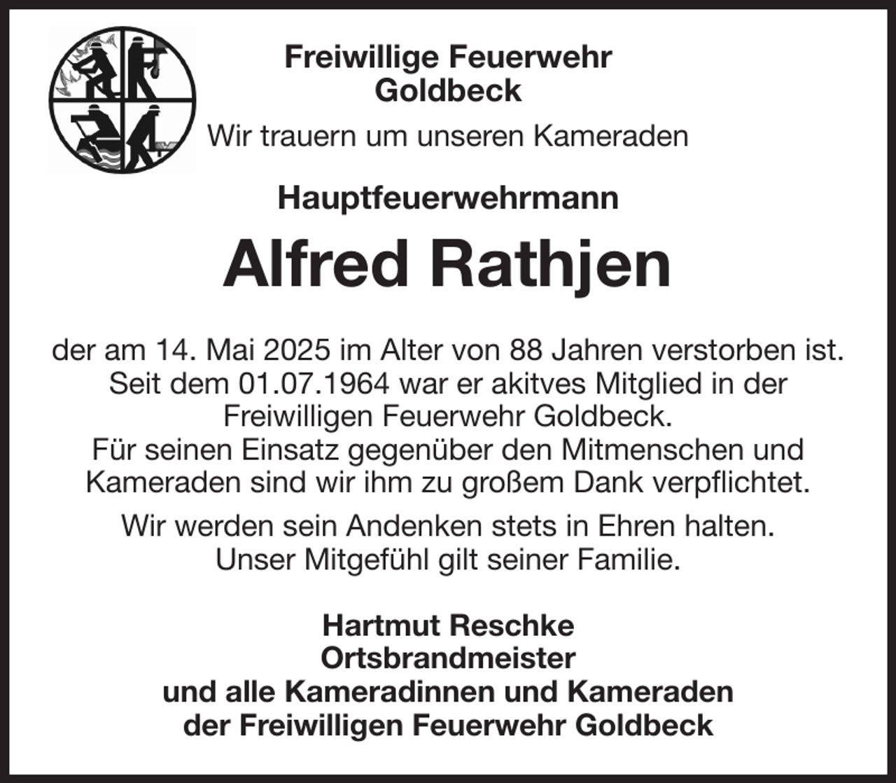 <p>Freiwillige Feuerwehr<br />Goldbeck<br />Wir trauern um unseren Kameraden<br />Hauptfeuerwehrmann<br />Alfred Rathjen<br />der am 14. Mai 2025 im Alter von 88 Jahren verstorben ist. Seit dem 01.07.1964 war er akitves Mitglied in der<br />Freiwilligen Feuerwehr Goldbeck.<br />Für seinen Einsatz gegenüber den Mitmenschen und<br />Kameraden sind wir ihm zu großem Dank verpflichtet.<br />Wir werden sein Andenken stets in Ehren halten.<br />Unser Mitgefühl gilt seiner Familie.<br />Hartmut Reschke<br />Ortsbrandmeister<br />und alle Kameradinnen und Kameraden<br />der Freiwilligen Feuerwehr Goldbeck</p>