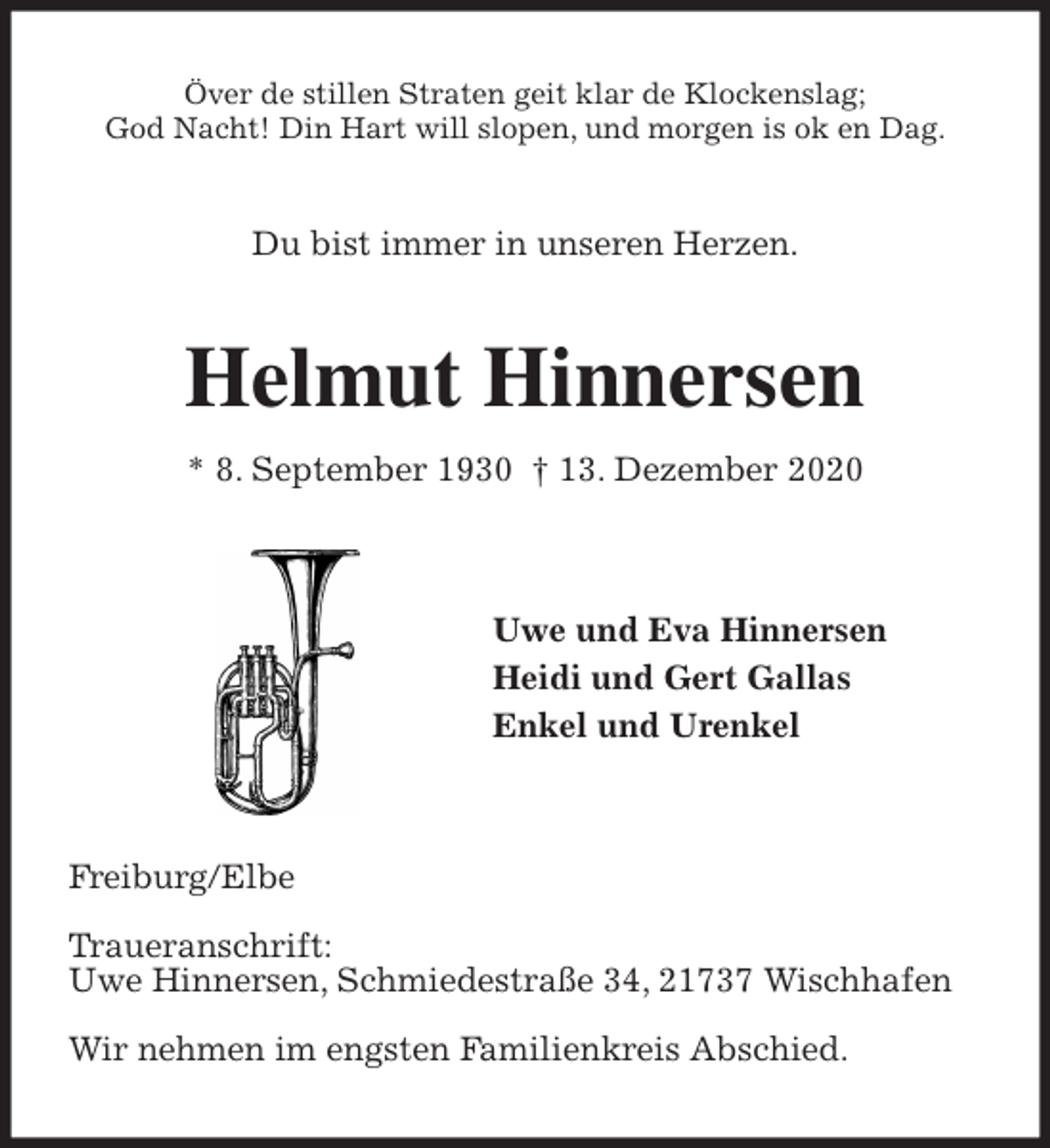 <p>Över de stillen Straten geit klar de Klockenslag;<br />God Nacht! Din Hart will slopen, und morgen is ok en Dag.<br />Du bist immer in unseren Herzen.<br />Helmut Hinnersen<br />* 8. September 1930 † 13. Dezember 2020</p>
<p>Uwe und Eva Hinnersen<br />Heidi und Gert Gallas<br />Enkel und Urenkel</p>
<p>Freiburg/Elbe</p>
<p>Traueranschrift:<br />Uwe Hinnersen, Schmiedestraße 34, 21737 Wischhafen</p>
<p>Wir nehmen im engsten Familienkreis Abschied.</p>