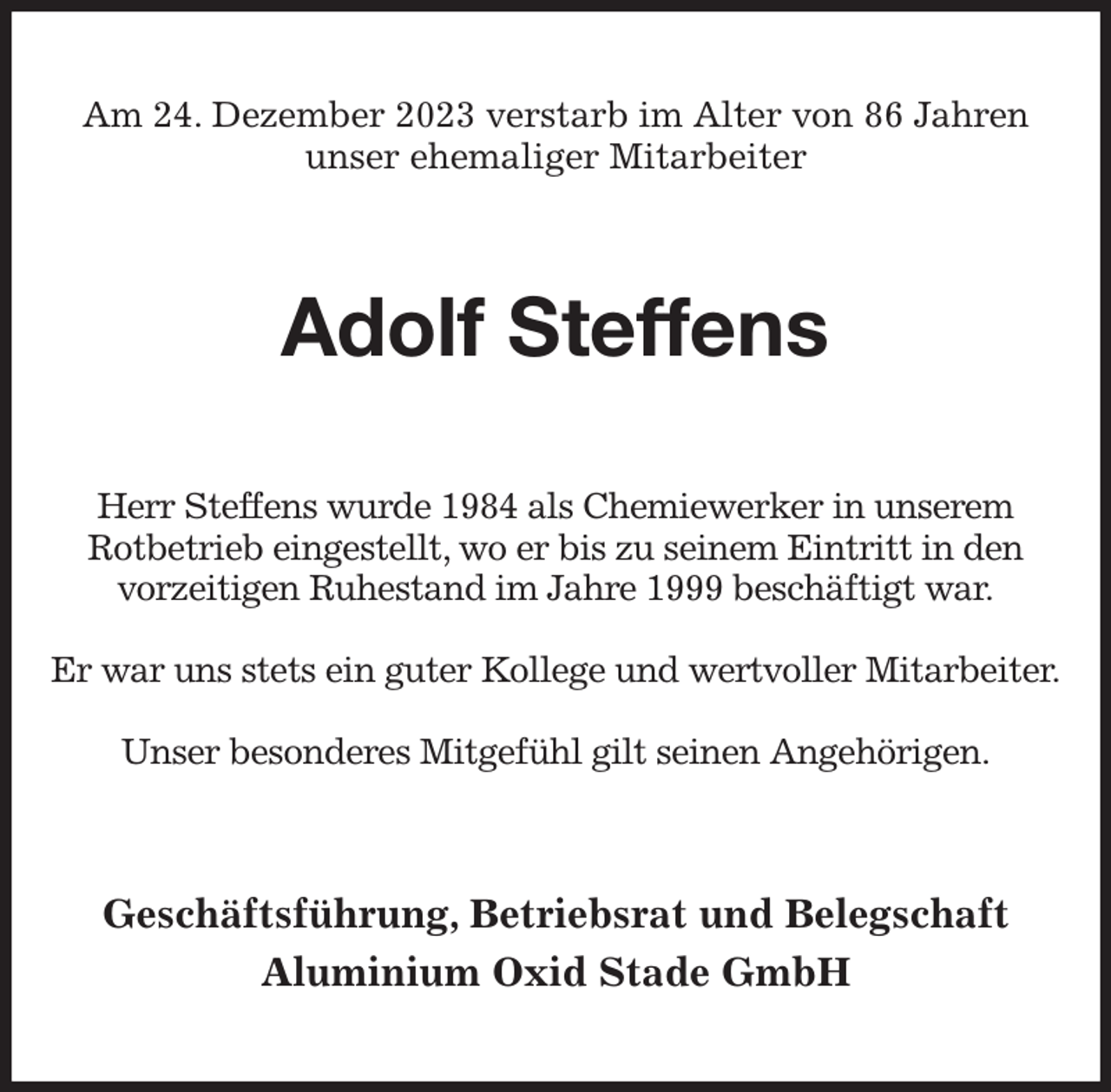 <p>Am 24. Dezember 2023 verstarb im Alter von 86 Jahren unser ehemaliger Mitarbeiter<br />Adolf Steffens<br />Herr Steffens wurde 1984 als Chemiewerker in unserem Rotbetrieb eingestellt, wo er bis zu seinem Eintritt in den vorzeitigen Ruhestand im Jahre 1999 beschäftigt war.</p><p>Er war uns stets ein guter Kollege und wertvoller Mitarbeiter.</p><p>Unser besonderes Mitgefühl gilt seinen Angehörigen.<br />Geschäftsführung, Betriebsrat und Belegschaft<br />Aluminium Oxid Stade GmbH</p>