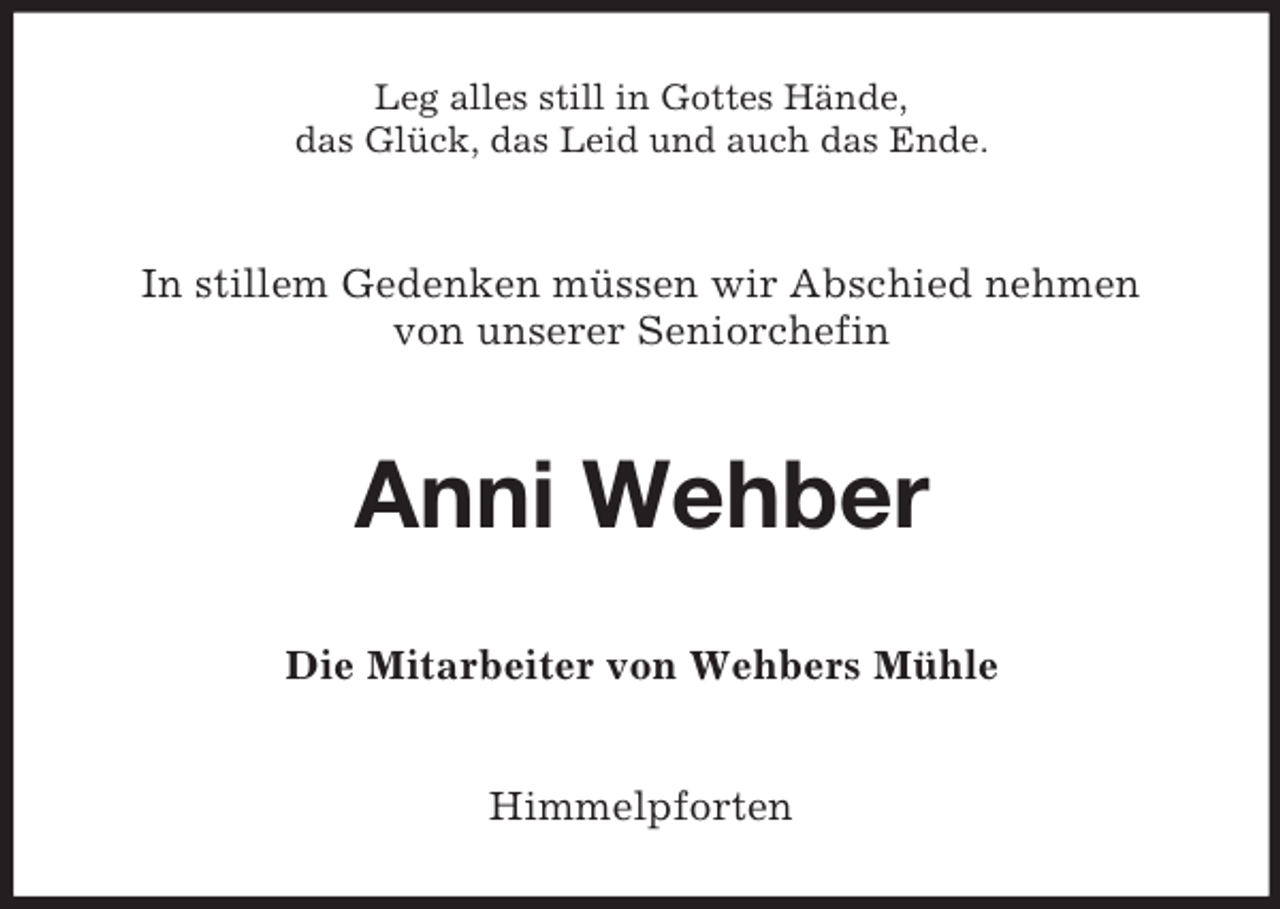 <p>Leg alles still in Gottes Hände,<br />das Glück, das Leid und auch das Ende.</p><p>In stillem Gedenken müssen wir Abschied nehmen<br />von unserer Seniorchefin</p><p>Anni Wehber<br />Die Mitarbeiter von Wehbers Mühle</p><p>Himmelpforten</p>