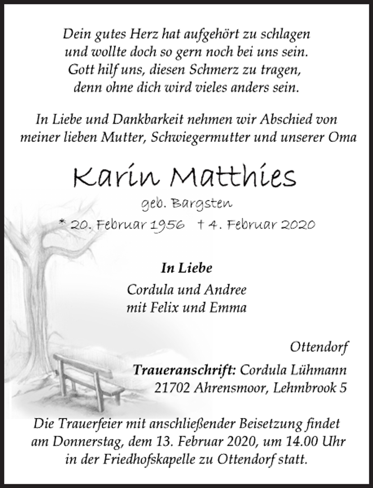 <p>Dein gutes Herz hat aufgehört zu schlagen<br />und wollte doch so gern noch bei uns sein.<br />Gott hilf uns, diesen Schmerz zu tragen,<br />denn ohne dich wird vieles anders sein.<br />In Liebe und Dankbarkeit nehmen wir Abschied von<br />meiner lieben Mutter, Schwiegermutter und unserer Oma<br />Karin Matthies<br />geb. Bargsten<br />* 20. Februar 1956 † 4. Februar 2020<br />In Liebe<br />Cordula und Andree<br />mit Felix und Emma<br />Ottendorf<br />Traueranschrift: Cordula Lühmann<br />21702 Ahrensmoor, Lehmbrook 5<br />Die Trauerfeier mit anschließender Beisetzung findet<br />am Donnerstag, dem 13. Februar 2020, um 14.00 Uhr<br />in der Friedhofskapelle zu Ottendorf statt.</p>