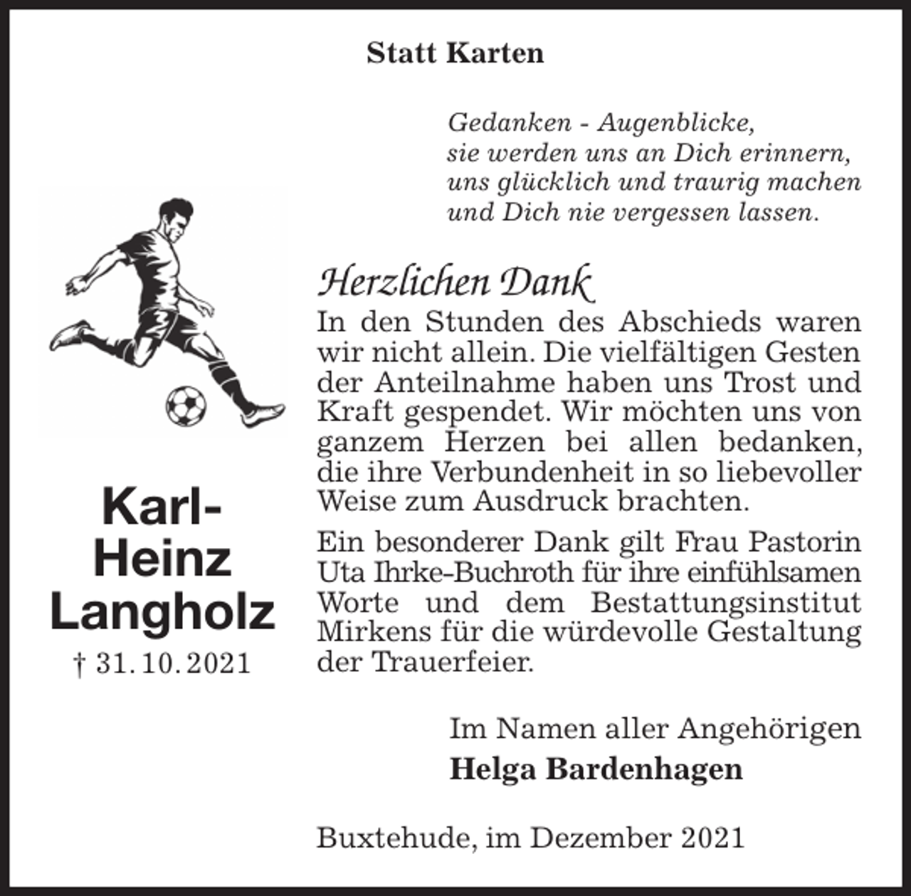 <p>Statt Karten<br />Gedanken - Augenblicke,<br />sie werden uns an Dich erinnern,<br />uns glücklich und traurig machen<br />und Dich nie vergessen lassen.<br />Herzlichen Dank<br />In den Stunden des Abschieds waren wir nicht allein. Die vielfältigen Gesten<br />der Anteilnahme haben uns Trost und Kraft gespendet. Wir möchten uns von ganzem Herzen bei allen bedanken, die ihre Verbundenheit in so liebevoller<br />Weise zum Ausdruck brachten.<br />Ein besonderer Dank gilt Frau Pastorin<br />Uta Ihrke-Buchroth für ihre einfühlsamen<br />Worte und dem Bestattungsinstitut Mirkens für die würdevolle Gestaltung der Trauerfeier.<br />Im Namen aller Angehörigen<br />Helga Bardenhagen<br />Buxtehude, im Dezember 2021<br />Karl-Heinz<br />Langholz<br />† 31. 10. 2021</p>