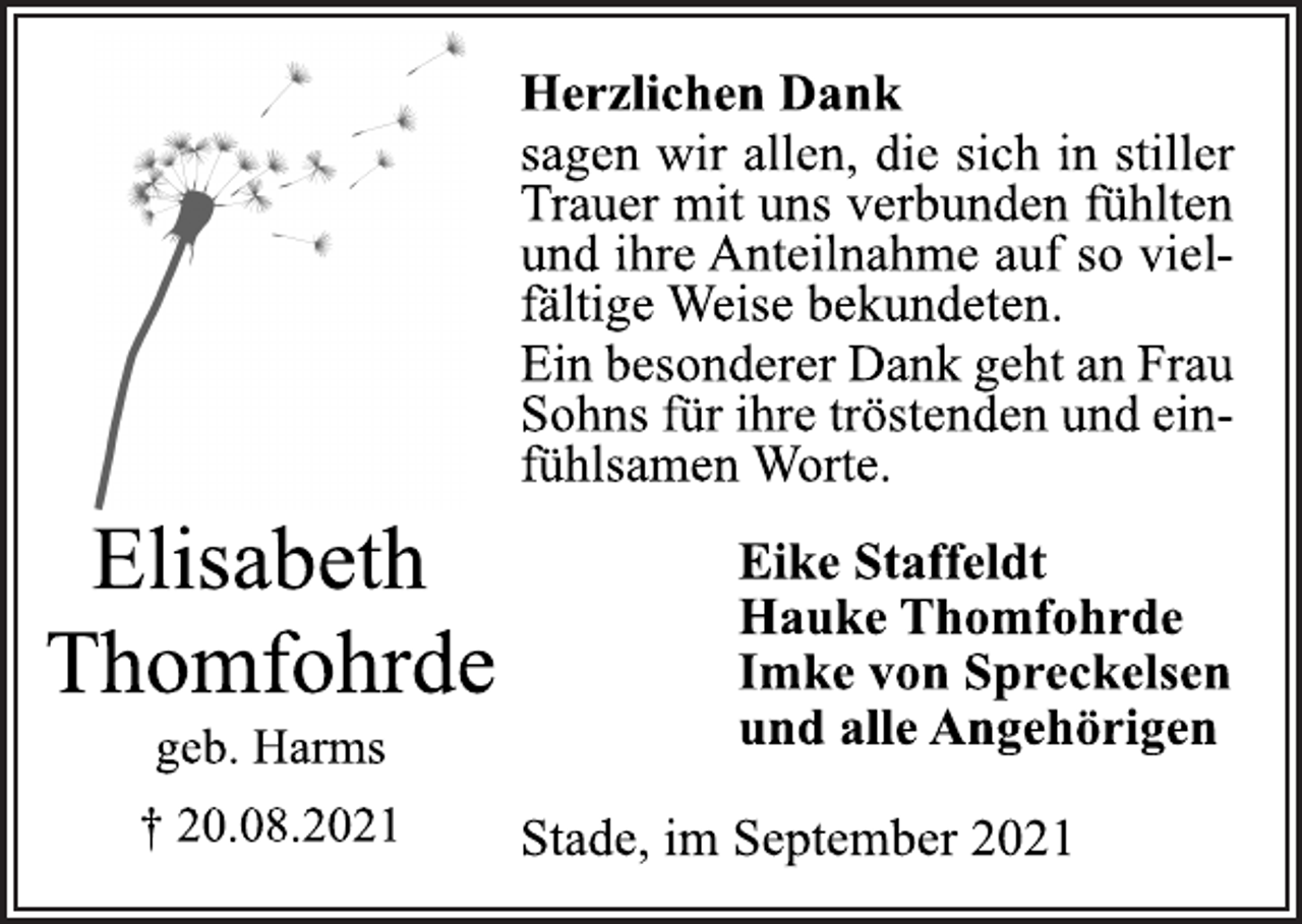 <p>Elisabeth Thomfohrde<br />geb. Harms<br />† 20.08.2021<br />Herzlichen Dank<br />sagen wir allen, die sich in stiller<br />Trauer mit uns verbunden fühlten<br />und ihre Anteilnahme auf so vielfältige<br />Weise bekundeten.<br />Ein besonderer Dank geht an Frau<br />Sohns für ihre tröstenden und einfühlsamen<br />Worte.<br />Eike Staffeldt<br />Hauke Thomfohrde<br />Imke von Spreckelsen<br />und alle Angehörigen<br />Stade, im September 2021</p>