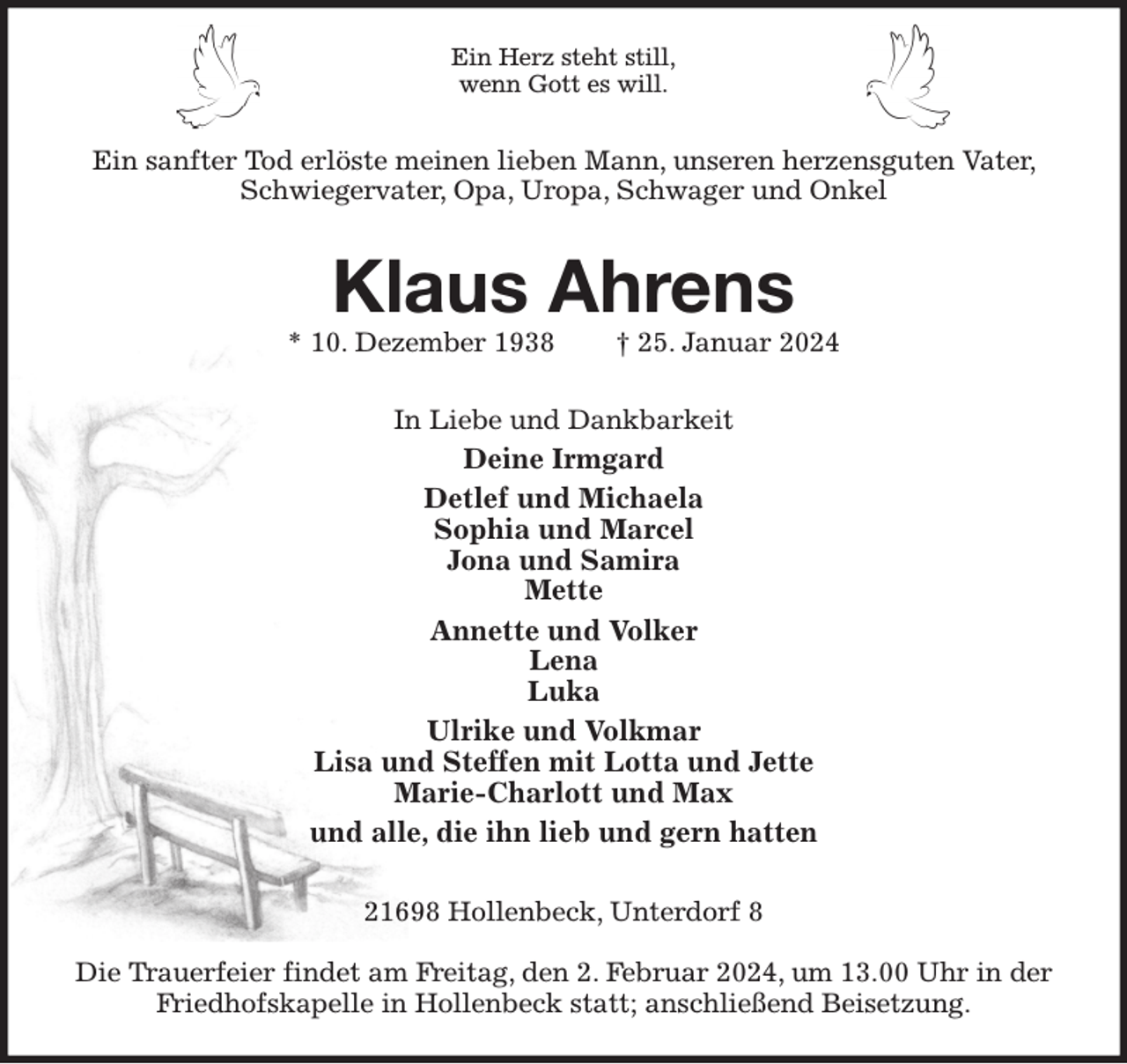 <p>Ein Herz steht still,<br />wenn Gott es will.<br />Ein sanfter Tod erlöste meinen lieben Mann, unseren herzensguten Vater, Schwiegervater, Opa, Uropa, Schwager und Onkel<br />Klaus Ahrens<br />* 10. Dezember 1938 † 25. Januar 2024<br />In Liebe und Dankbarkeit<br />Deine Irmgard<br />Detlef und Michaela<br />Sophia und Marcel<br />Jona und Samira<br />Mette<br />Annette und Volker<br />Lena<br />Luka<br />Ulrike und Volkmar<br />Lisa und Steffen mit Lotta und Jette<br />Marie-Charlott und Max<br />und alle, die ihn lieb und gern hatten<br />21698 Hollenbeck, Unterdorf 8</p><p>Die Trauerfeier findet am Freitag, den 2. Februar 2024, um 13.00 Uhr in der Friedhofskapelle in Hollenbeck statt; anschließend Beisetzung.</p>
