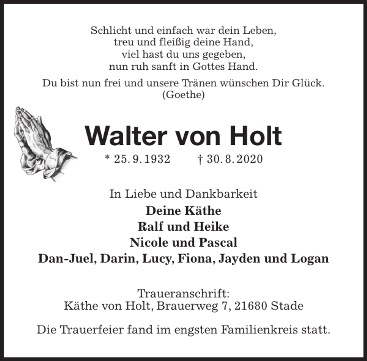 <p>Schlicht und einfach war dein Leben,<br />treu und fleißig deine Hand,<br />viel hast du uns gegeben,<br />nun ruh sanft in Gottes Hand.<br />Du bist nun frei und unsere Tränen wünschen Dir Glück.<br />(Goethe)<br />Walter von Holt<br />* 25. 9. 1932 † 30. 8. 2020<br />In Liebe und Dankbarkeit<br />Deine Käthe<br />Ralf und Heike<br />Nicole und Pascal<br />Dan-Juel, Darin, Lucy, Fiona, Jayden und Logan<br />Traueranschrift:<br />Käthe von Holt, Brauerweg 7, 21680 Stade</p>
<p>Die Trauerfeier fand im engsten Familienkreis statt.</p>