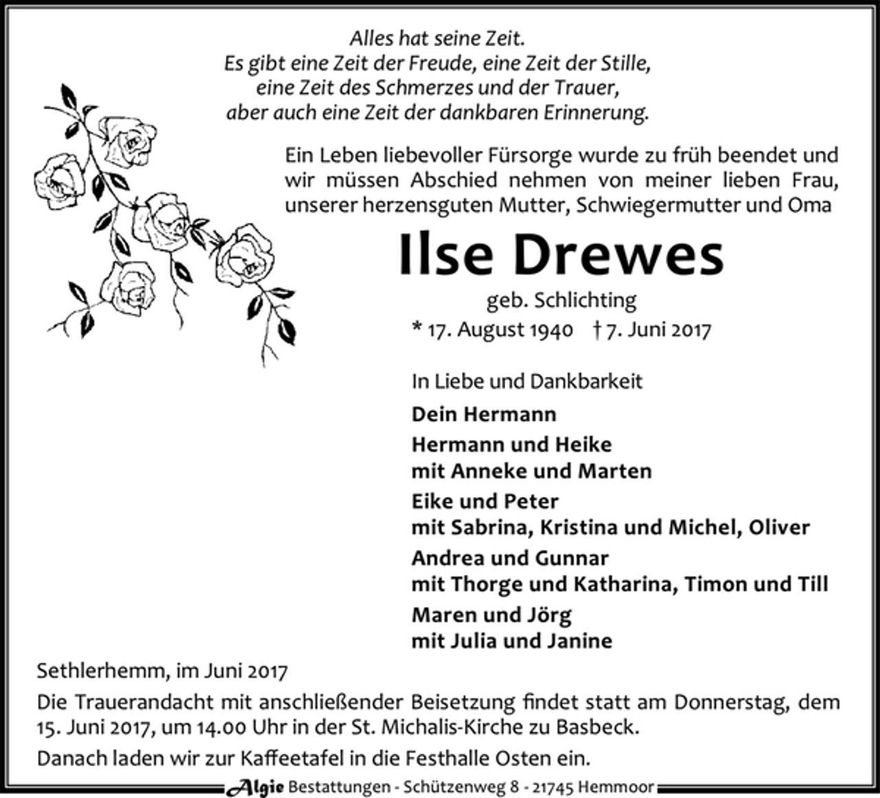 <p>Alles hat seine Zeit.<br />Es gibt eine Zeit der Freude, eine Zeit der Stille,<br />eine Zeit des Schmerzes und der Trauer,<br />aber auch eine Zeit der dankbaren Erinnerung.<br />Ein Leben liebevoller Fürsorge wurde zu früh beendet und<br />wir müssen Abschied nehmen von meiner lieben Frau,<br />unserer herzensguten Mutter, Schwiegermutter und Oma<br />Ilse Drewes<br />geb. Schlichting<br />* 17. August 1940 † 7. Juni 2017<br />In Liebe und Dankbarkeit<br />Dein Hermann<br />Hermann und Heike<br />mit Anneke und Marten<br />Eike und Peter<br />mit Sabrina, Kristina und Michel, Oliver<br />Andrea und Gunnar<br />mit Thorge und Katharina, Timon und Till<br />Maren und Jörg<br />mit Julia und Janine<br />Sethlerhemm, im Juni 2017<br />Die Trauerandacht mit anschließender Beisetzung findet statt am Donnerstag, dem<br />15. Juni 2017, um 14.00 Uhr in der St. Michalis-Kirche zu Basbeck.<br />Danach laden wir zur Kaffeetafel in die Festhalle Osten ein.<br />Algie Bestattungen - Schü tzenweg 8 - 21745 Hemmoor</p>