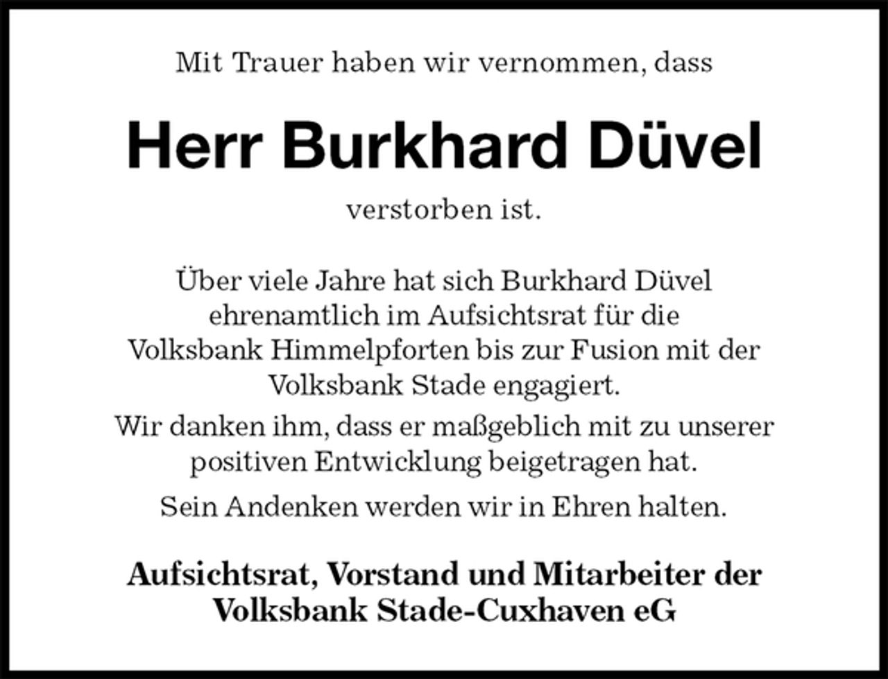 <p>Mit Trauer haben wir vernommen, dass<br />Herr Burkhard Düvel<br />verstorben ist.<br />Über viele Jahre hat sich Burkhard Düvel<br />ehrenamtlich im Aufsichtsrat für die<br />Volksbank Himmelpforten bis zur Fusion mit der<br />Volksbank Stade engagiert.<br />Wir danken ihm, dass er maßgeblich mit zu unserer<br />positiven Entwicklung beigetragen hat.<br />Sein Andenken werden wir in Ehren halten.<br />Aufsichtsrat, Vorstand und Mitarbeiter der<br />Volksbank Stade-Cuxhaven eG</p>