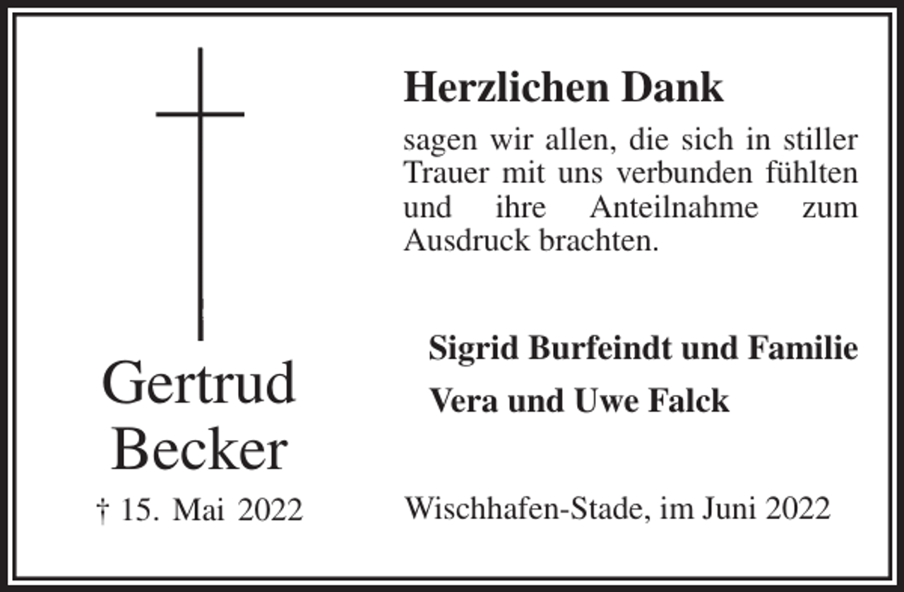 <p>Herzlichen Dank<br />sagen wir allen, die sich in stiller<br />Trauer mit uns verbunden fühlten<br />und ihre Anteilnahme zum<br />Ausdruck brachten.<br />Sigrid Burfeindt und Familie<br />Vera und Uwe Falck<br />Wischhafen-Stade, im Juni 2022<br />Gertrud<br />Becker<br />† 15. Mai 2022</p>