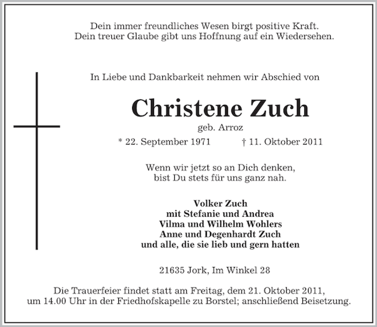 <p>Dein immer freundliches Wesen birgt positive Kraft.<br />Dein treuer Glaube gibt uns Hoffnung auf ein Wiedersehen.</p><p>In Liebe und Dankbarkeit nehmen wir Abschied von<br />Christene Zuch<br />geb. Arroz<br />* 22. September 1971 † 11. Oktober 2011<br />Wenn wir jetzt so an Dich denken,<br />bist Du stets für uns ganz nah.<br />Volker Zuch<br />mit Stefanie und Andrea<br />Vilma und Wilhelm Wohlers<br />Anne und Degenhardt Zuch<br />und alle, die sie lieb und gern hatten<br />21635 Jork, Im Winkel 28</p><p>Die Trauerfeier findet statt am Freitag, dem 21. Oktober 2011,<br />um 14.00 Uhr in der Friedhofskapelle zu Borstel; anschließend Beisetzung.</p>