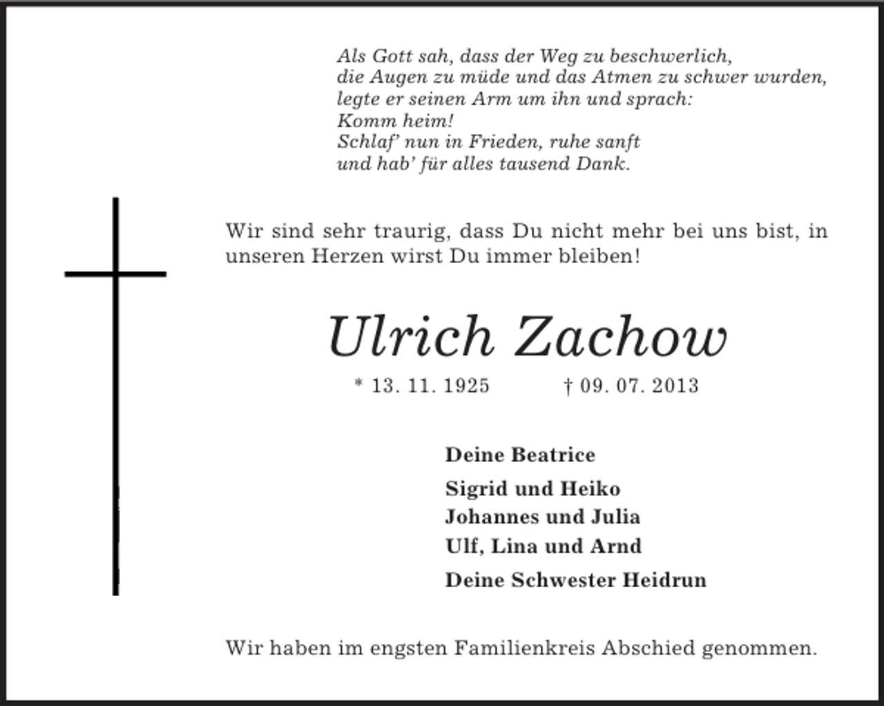 <p>Als Gott sah, dass der Weg zu beschwerlich,<br />die Augen zu müde und das Atmen zu schwer wurden,<br />legte er seinen Arm um ihn und sprach:<br />Komm heim!<br />Schlaf’ nun in Frieden, ruhe sanft<br />und hab’ für alles tausend Dank.</p><p>Wir sind sehr traurig, dass Du nicht mehr bei uns bist, in<br />unseren Herzen wirst Du immer bleiben!</p><p>Ulrich Zachow<br />* 13. 11. 1925</p><p>† 09. 07. 2013</p><p>Deine Beatrice<br />Sigrid und Heiko<br />Johannes und Julia<br />Ulf, Lina und Arnd<br />Deine Schwester Heidrun<br />Wir haben im engsten Familienkreis Abschied genommen.</p>