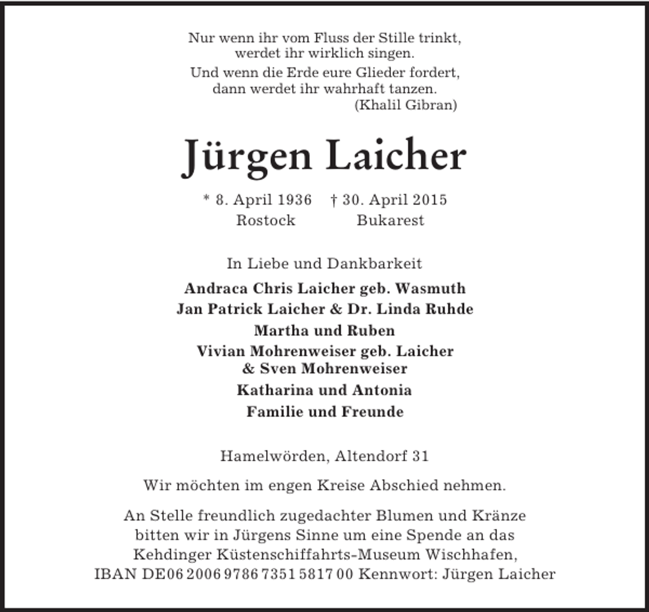 <p>Nur wenn ihr vom Fluss der Stille trinkt,<br />werdet ihr wirklich singen.<br />Und wenn die Erde eure Glieder fordert,<br />dann werdet ihr wahrhaft tanzen.<br />(Khalil Gibran)<br />Jürgen Laicher<br />* 8. April 1936 † 30. April 2015<br />Rostock Bukarest<br />In Liebe und Dankbarkeit<br />Andraca Chris Laicher geb. Wasmuth<br />Jan Patrick Laicher</p>