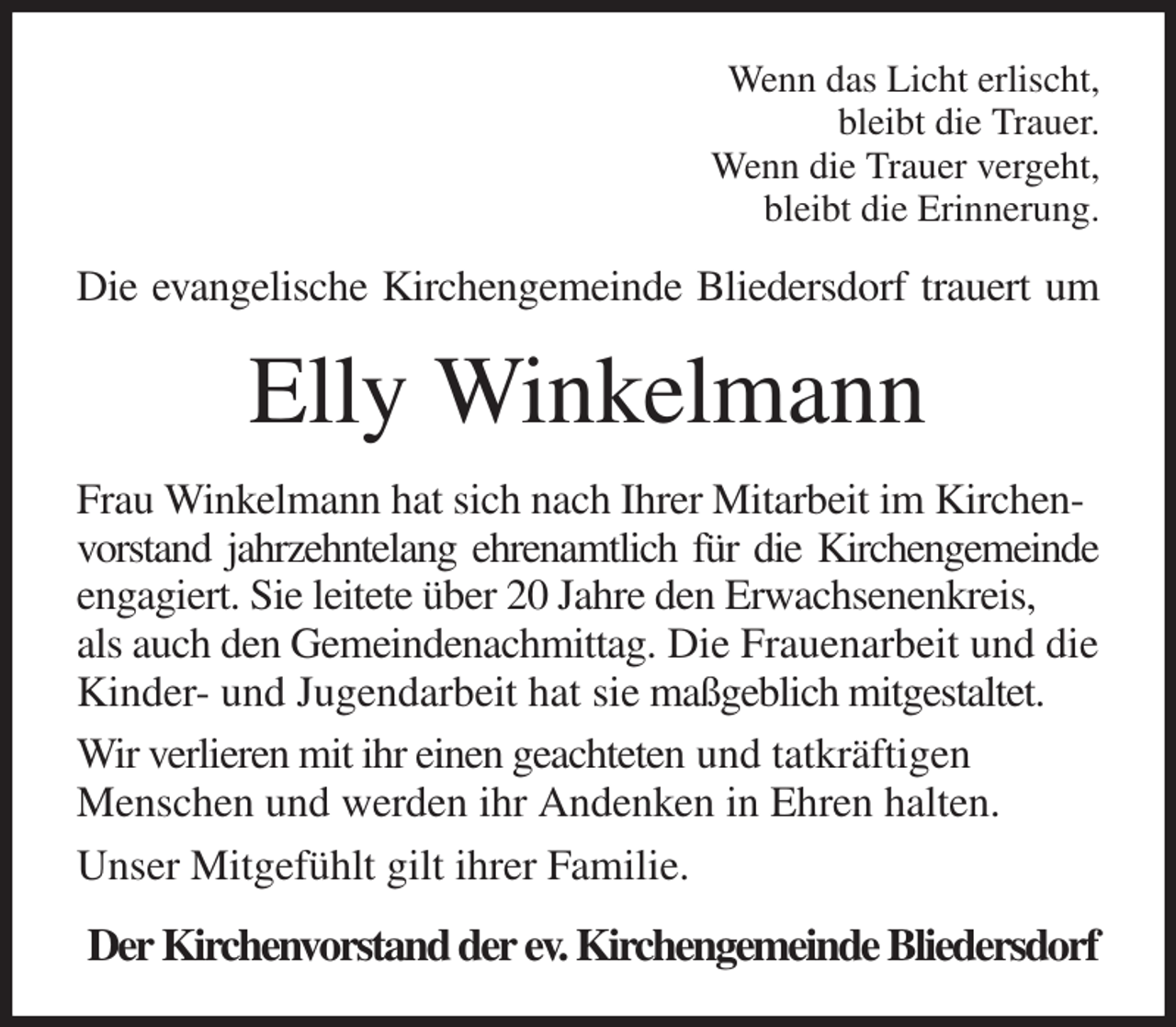 <p>Wenn das Licht erlischt,<br />bleibt die Trauer.<br />Wenn die Trauer vergeht,<br />bleibt die Erinnerung.<br />Die evangelische Kirchengemeinde Bliedersdorf trauert um<br />Elly Winkelmann<br />Frau Winkelmann hat sich nach Ihrer Mitarbeit im Kirchenvorstand jahrzehntelang ehrenamtlich für die Kirchengemeinde<br />engagiert. Sie leitete über 20 Jahre den Erwachsenenkreis,<br />als auch den Gemeindenachmittag. Die Frauenarbeit und die Kinder- und Jugendarbeit hat sie maßgeblich mitgestaltet. Wir verlieren mit ihr einen geachteten und tatkräftigen<br />Menschen und werden ihr Andenken in Ehren halten.<br />Unser Mitgefühlt gilt ihrer Familie.<br />Der Kirchenvorstand der ev. Kirchengemeinde Bliedersdorf</p>
