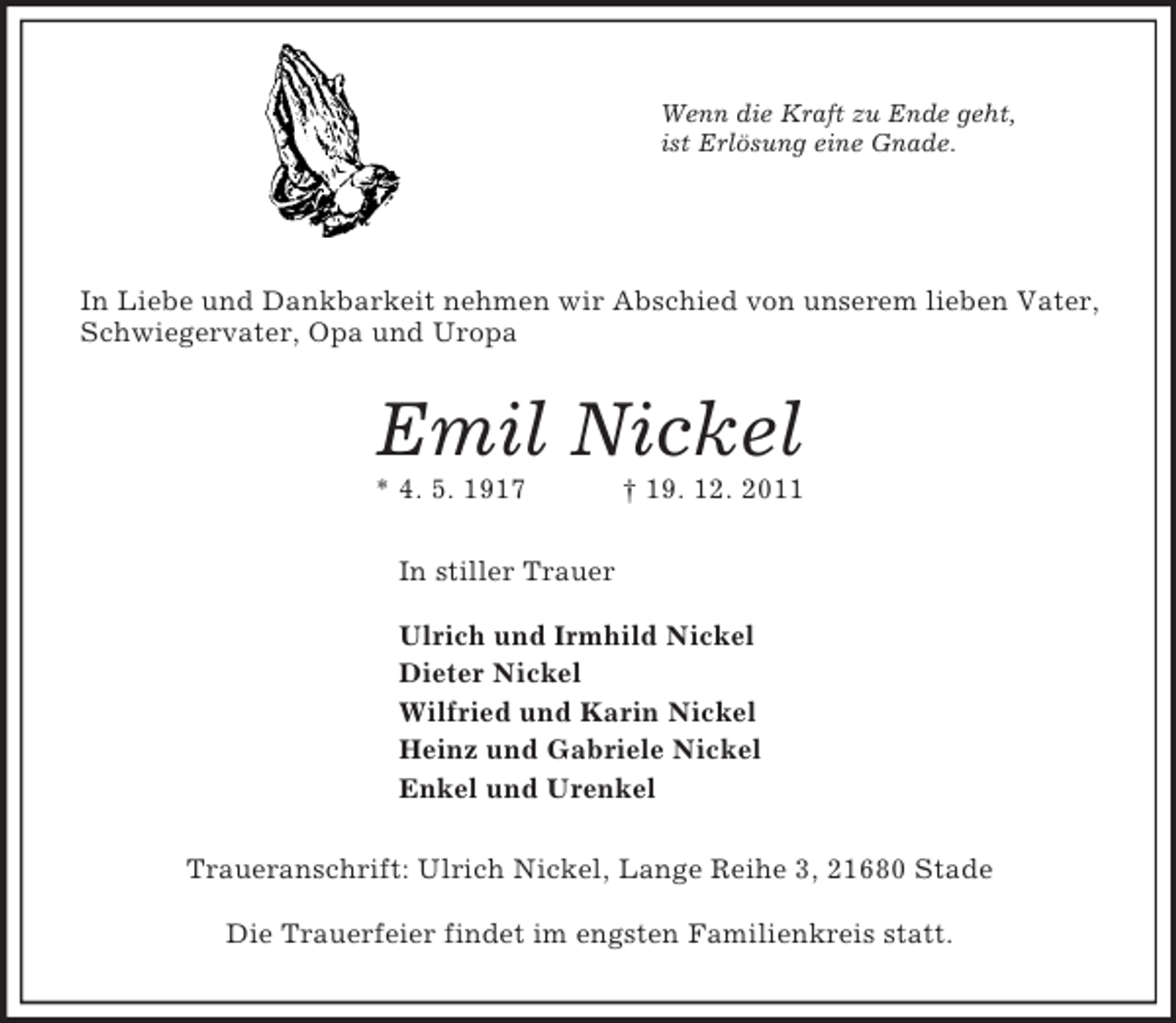 <p>Wenn die Kraft zu Ende geht,<br />ist Erlösung eine Gnade.</p><p>In Liebe und Dankbarkeit nehmen wir Abschied von unserem lieben Vater,<br />Schwiegervater, Opa und Uropa<br />Emil Nickel<br />* 4. 5. 1917 † 19. 12. 2011<br />In stiller Trauer</p><p>Ulrich und Irmhild Nickel<br />Dieter Nickel<br />Wilfried und Karin Nickel<br />Heinz und Gabriele Nickel<br />Enkel und Urenkel<br />Traueranschrift: Ulrich Nickel, Lange Reihe 3, 21680 Stade</p><p>Die Trauerfeier findet im engsten Familienkreis statt.</p>