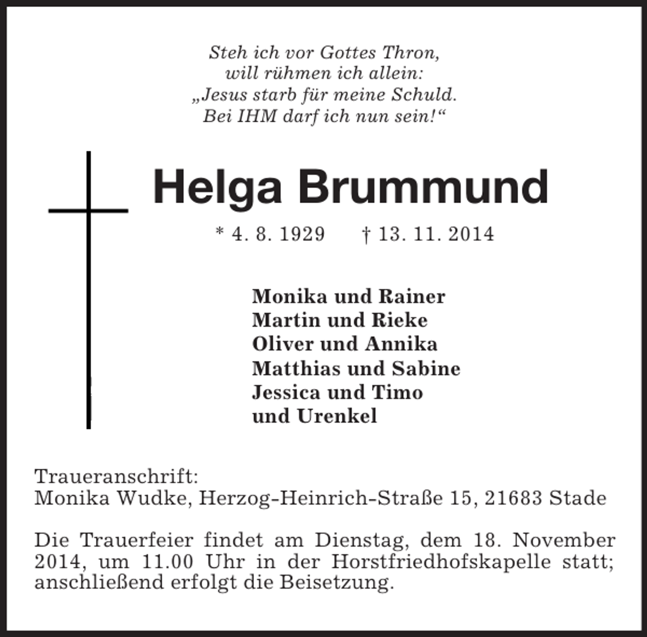 <p>Steh ich vor Gottes Thron,<br />will rühmen ich allein:<br />„Jesus starb für meine Schuld.<br />Bei IHM darf ich nun sein!“<br />Helga Brummund<br />* 4. 8. 1929 † 13. 11. 2014<br />Monika und Rainer<br />Martin und Rieke<br />Oliver und Annika<br />Matthias und Sabine<br />Jessica und Timo<br />und Urenkel<br />Traueranschrift:<br />Monika Wudke, Herzog-Heinrich-Straße 15, 21683 Stade<br />Die Trauerfeier findet am Dienstag, dem 18. November 2014, um 11.00 Uhr in der Horstfriedhofskapelle statt; anschließend erfolgt die Beisetzung.</p>
