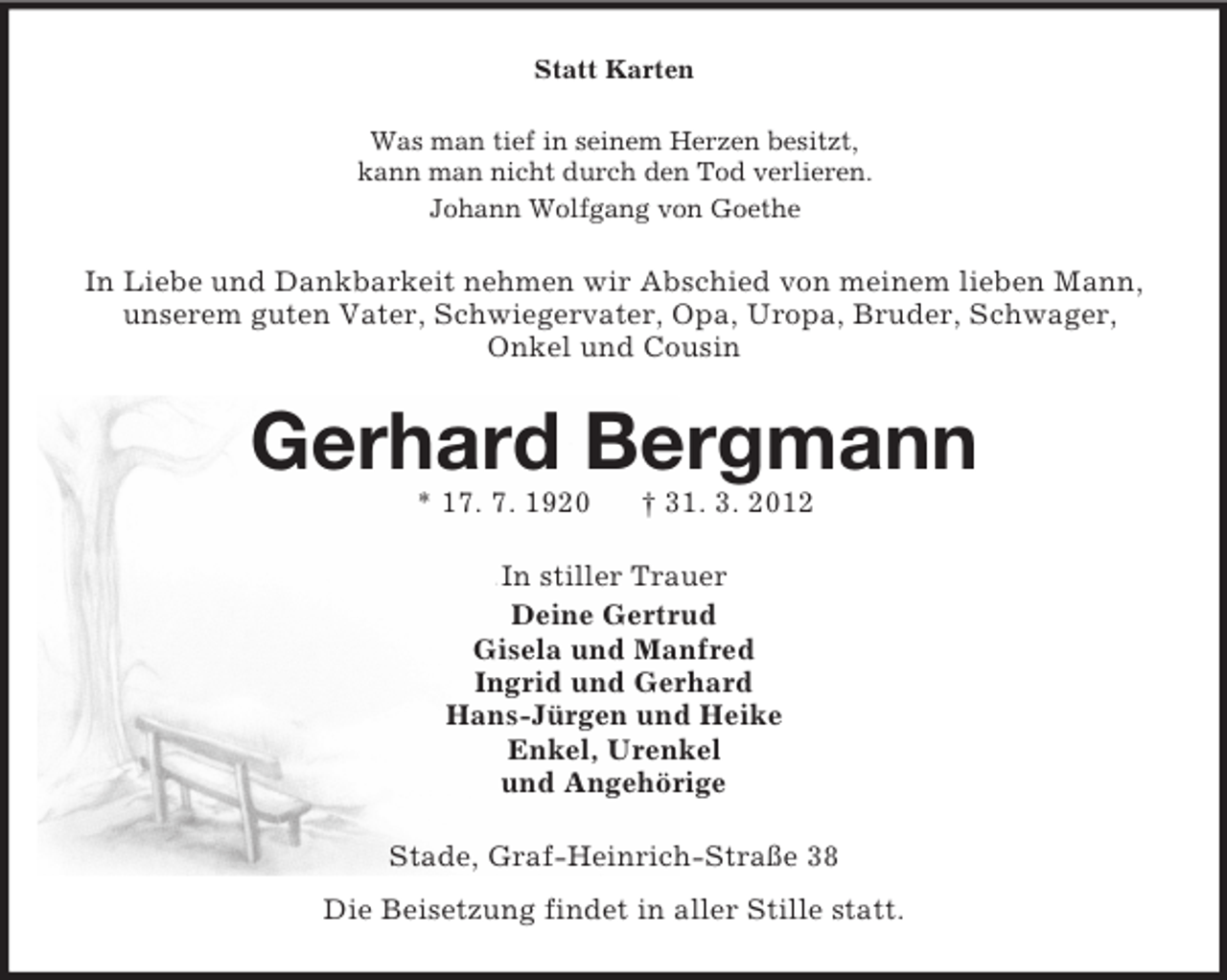 <p>Statt Karten<br />Was man tief in seinem Herzen besitzt,<br />kann man nicht durch den Tod verlieren.<br />Johann Wolfgang von Goethe</p><p>In Liebe und Dankbarkeit nehmen wir Abschied von meinem lieben Mann,<br />unserem guten Vater, Schwiegervater, Opa, Uropa, Bruder, Schwager,<br />Onkel und Cousin</p><p>Gerhard Bergmann<br />* 17. 7. 1920</p><p>† 31. 3. 2012</p><p>In stiller Trauer<br />Deine Gertrud<br />Gisela und Manfred<br />Ingrid und Gerhard<br />Hans-Jürgen und Heike<br />Enkel, Urenkel<br />und Angehörige<br />Stade, Graf-Heinrich-Straße 38<br />Die Beisetzung findet in aller Stille statt.</p>