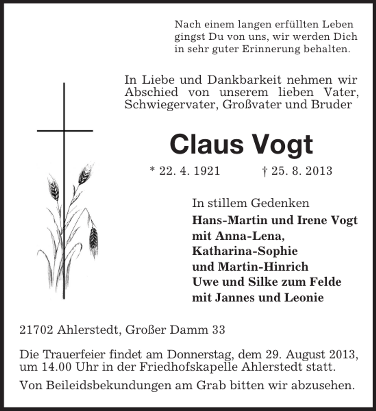 <p>Nach einem langen erfüllten Leben<br />gingst Du von uns, wir werden Dich<br />in sehr guter Erinnerung behalten.</p><p>In Liebe und Dankbarkeit nehmen wir<br />Abschied von unserem lieben Vater,<br />Schwiegervater, Großvater und Bruder</p><p>Claus Vogt<br />* 22. 4. 1921</p><p>† 25. 8. 2013</p><p>In stillem Gedenken<br />Hans-Martin und Irene Vogt<br />mit Anna-Lena,<br />Katharina-Sophie<br />und Martin-Hinrich<br />Uwe und Silke zum Felde<br />mit Jannes und Leonie<br />21702 Ahlerstedt, Großer Damm 33<br />Die Trauerfeier findet am Donnerstag, dem 29. August 2013,<br />um 14.00 Uhr in der Friedhofskapelle Ahlerstedt statt.<br />Von Beileidsbekundungen am Grab bitten wir abzusehen.</p>
