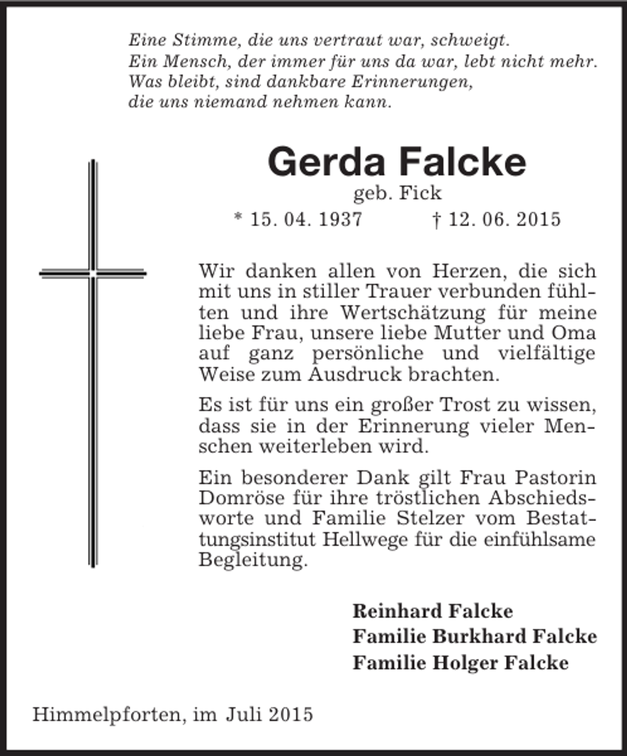 <p>Eine Stimme, die uns vertraut war, schweigt.<br />Ein Mensch, der immer für uns da war, lebt nicht mehr.<br />Was bleibt, sind dankbare Erinnerungen,<br />die uns niemand nehmen kann.<br />Gerda Falcke<br />geb. Fick<br />* 15. 04. 1937 † 12. 06. 2015<br />Wir danken allen von Herzen, die sich mit uns in stiller Trauer verbunden fühlten und ihre Wertschätzung für meine liebe Frau, unsere liebe Mutter und Oma auf ganz persönliche und vielfältige Weise zum Ausdruck brachten.<br />Es ist für uns ein großer Trost zu wissen, dass sie in der Erinnerung vieler Menschen weiterleben wird.<br />Ein besonderer Dank gilt Frau Pastorin Domröse für ihre tröstlichen Abschiedsworte und Familie Stelzer vom Bestattungsinstitut Hellwege für die einfühlsame<br />Begleitung.<br />Reinhard Falcke<br />Familie Burkhard Falcke<br />Familie Holger Falcke<br />Himmelpforten, im Juli 2015</p>