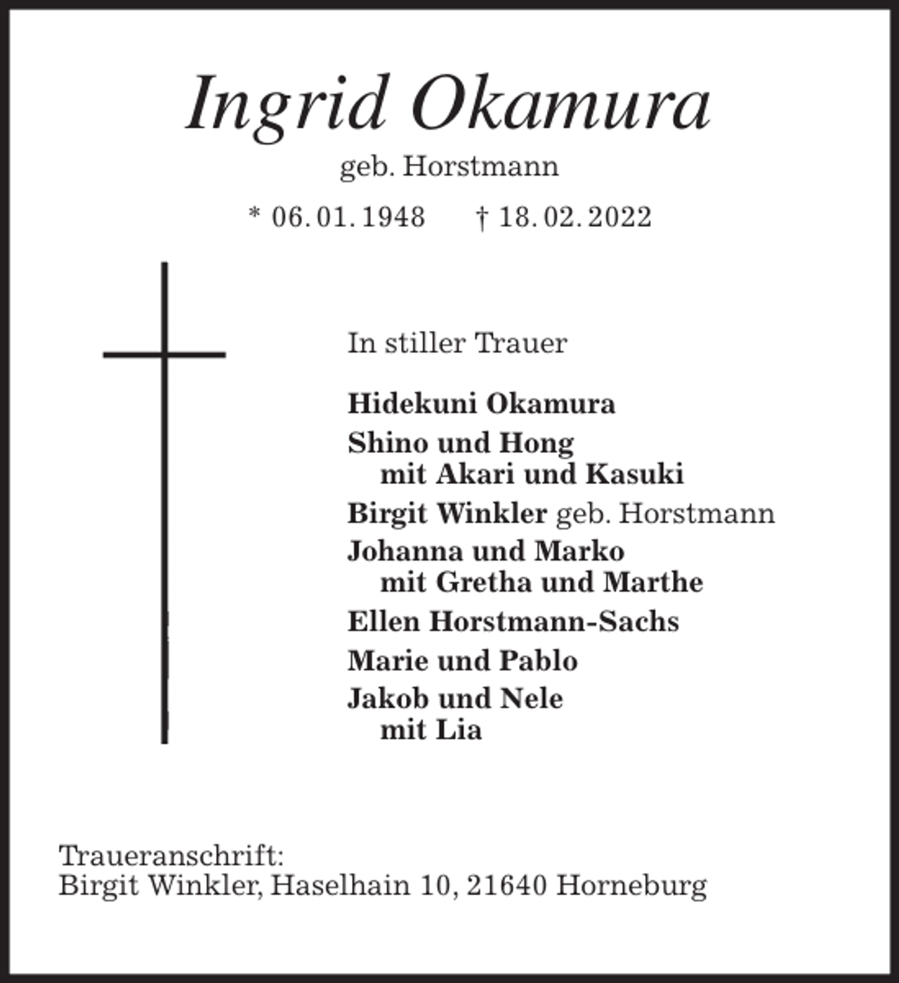 <p>Ingrid Okamura<br />geb. Horstmann<br />* 06. 01. 1948 † 18. 02. 2022<br />In stiller Trauer</p>
<p>Hidekuni Okamura<br />Shino und Hong<br />mit Akari und Kasuki<br />Birgit Winkler geb. Horstmann<br />Johanna und Marko<br />mit Gretha und Marthe<br />Ellen Horstmann-Sachs<br />Marie und Pablo<br />Jakob und Nele<br />mit Lia<br />Traueranschrift:<br />Birgit Winkler, Haselhain 10, 21640 Horneburg</p>