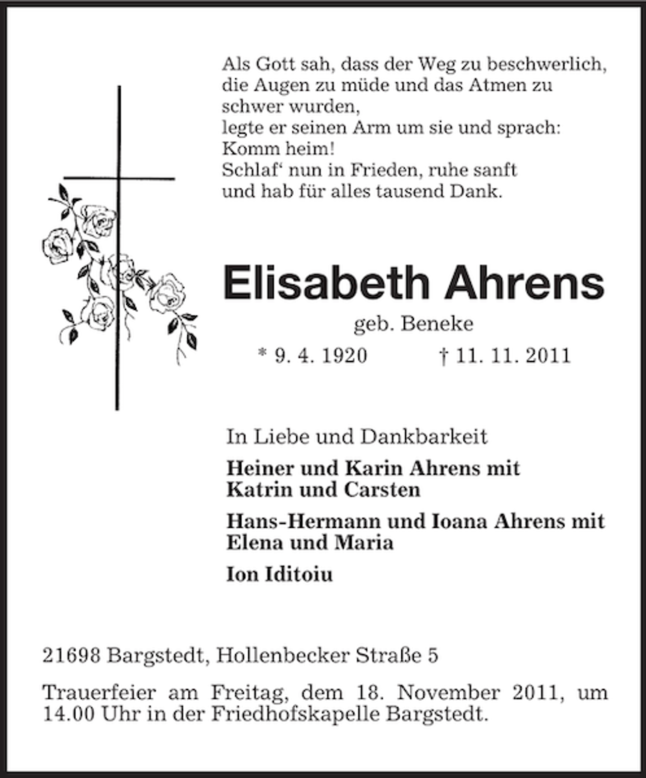 <p>Als Gott sah, dass der Weg zu beschwerlich,<br />die Augen zu müde und das Atmen zu<br />schwer wurden,<br />legte er seinen Arm um sie und sprach:<br />Komm heim!<br />Schlaf‘ nun in Frieden, ruhe sanft<br />und hab für alles tausend Dank.</p><p>Elisabeth Ahrens<br />geb. Beneke<br />* 9. 4. 1920<br />† 11. 11. 2011</p><p>In Liebe und Dankbarkeit<br />Heiner und Karin Ahrens mit<br />Katrin und Carsten<br />Hans-Hermann und Ioana Ahrens mit<br />Elena und Maria<br />Ion Iditoiu</p><p>21698 Bargstedt, Hollenbecker Straße 5<br />Trauerfeier am Freitag, dem 18. November 2011, um<br />14.00 Uhr in der Friedhofskapelle Bargstedt.</p>