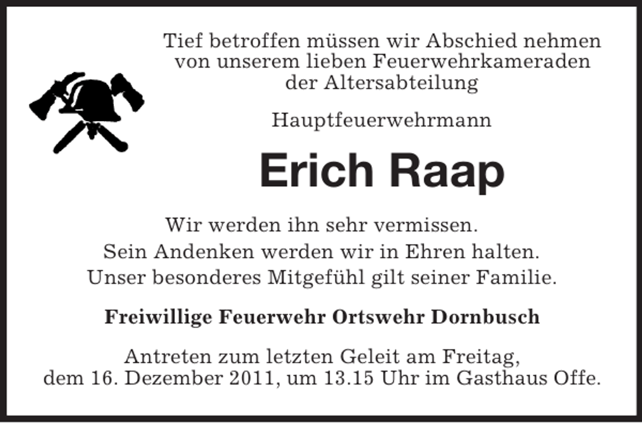 <p>Tief betroffen müssen wir Abschied nehmen<br />von unserem lieben Feuerwehrkameraden<br />der Altersabteilung<br />Hauptfeuerwehrmann</p><p>Erich Raap<br />Wir werden ihn sehr vermissen.<br />Sein Andenken werden wir in Ehren halten.<br />Unser besonderes Mitgefühl gilt seiner Familie.<br />Freiwillige Feuerwehr Ortswehr Dornbusch<br />Antreten zum letzten Geleit am Freitag,<br />dem 16. Dezember 2011, um 13.15 Uhr im Gasthaus Offe.</p>