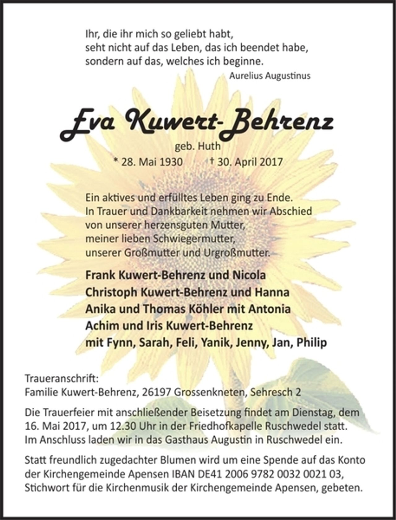 <p>Ihr, die ihr mich so geliebt habt,<br />seht nicht auf das Leben, das ich beendet habe,<br />sondern auf das, welches ich beginne.<br />Aurelius Augustinus<br />Eva Kuwert-Behrenz<br />geb. Huth<br />* 28. Mai 1930 + 30. April 2017<br />Ein aktives und erfülltes Leben ging zu Ende.<br />In Trauer und Dankbarkeit nehmen wir Abschied<br />von unserer herzensguten Mutter,<br />meiner lieben Schwiegermutter,<br />unserer Großmutter und Urgroßmutter.<br />Frank Kuwert-Behrenz und Nicola<br />Christoph Kuwert-Behrenz und Hanna<br />Anika und Thomas Köhler mit Antonia<br />Achim und Iris Kuwert-Behrenz<br />Mit Fynn, Sarah, Feli, Yanik, Jenny, Jan, Philip<br />Traueranschrift:<br />Familie Kuwert-Behrenz, 26197 Grossenkneten, Sehresch 2<br />Die Trauerfeier mit anschließender Beisetzung findet am Dienstag, dem 16. Mai 2017, um 12.30 Uhr in der Friedhofkapelle Ruschwedel statt. Im Anschluss laden wir in das Gasthaus Augustin in Ruschwedel ein. Statt freundlich zugedachter Blumen wird um eine Spende auf das Konto der Kirchengemeinde Apensen<br />IBAN DE41 2006 9782 0032 0021 03, Stichwort für die Kirchenmusik der Kirchengemeinde Apensen, gebeten.</p>