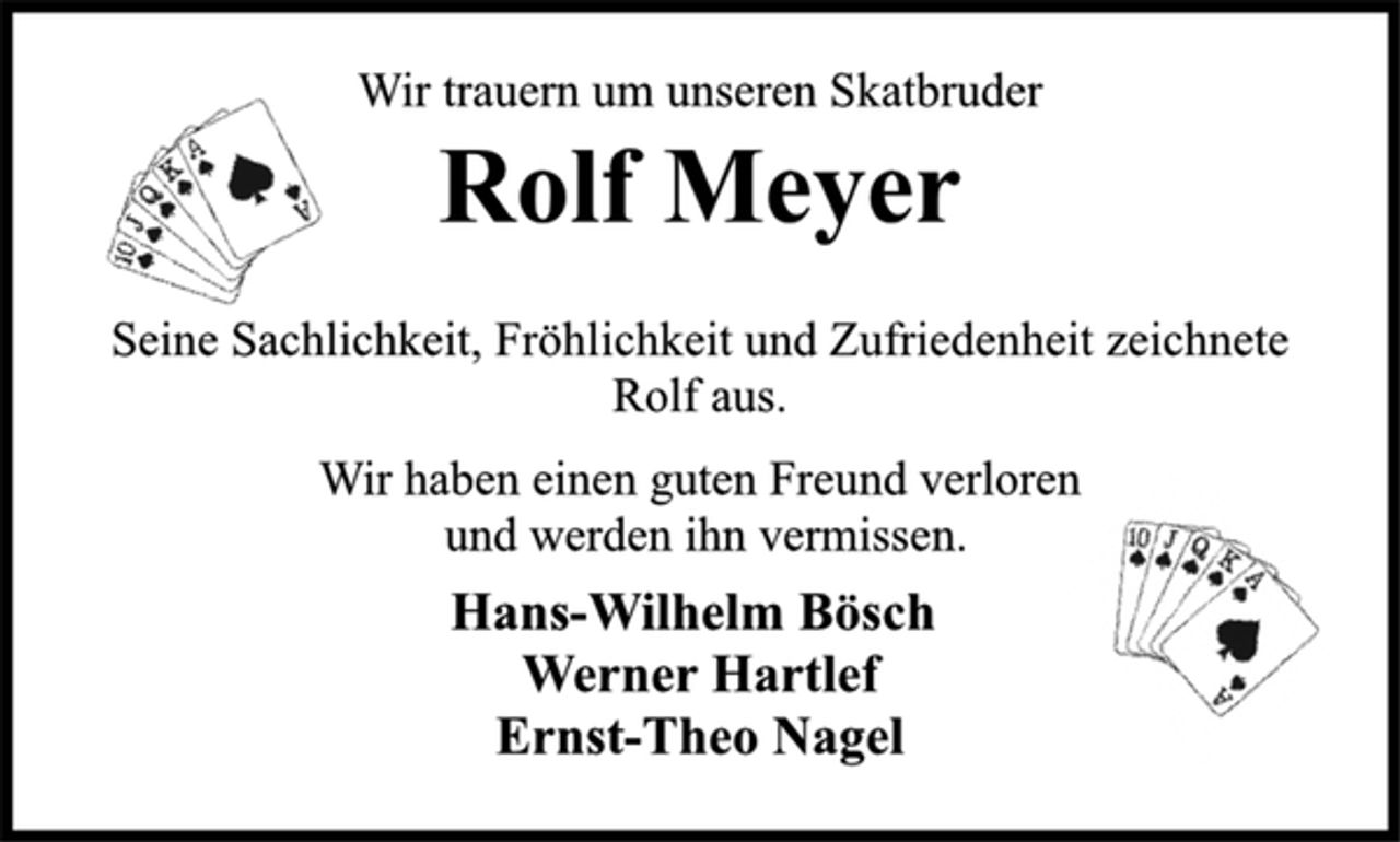 <p>Wir trauern um unseren Skatbruder<br />Rolf Meyer<br />Seine Sachlichkeit, Fröhlichkeit und Zufriedenheit zeichnete<br />Rolf aus.<br />Wir haben einen guten Freund verloren<br />und werden ihn vermissen.<br />Hans-Wilhelm Bösch<br />Werner Hartlef<br />Ernst-Theo Nagel</p>