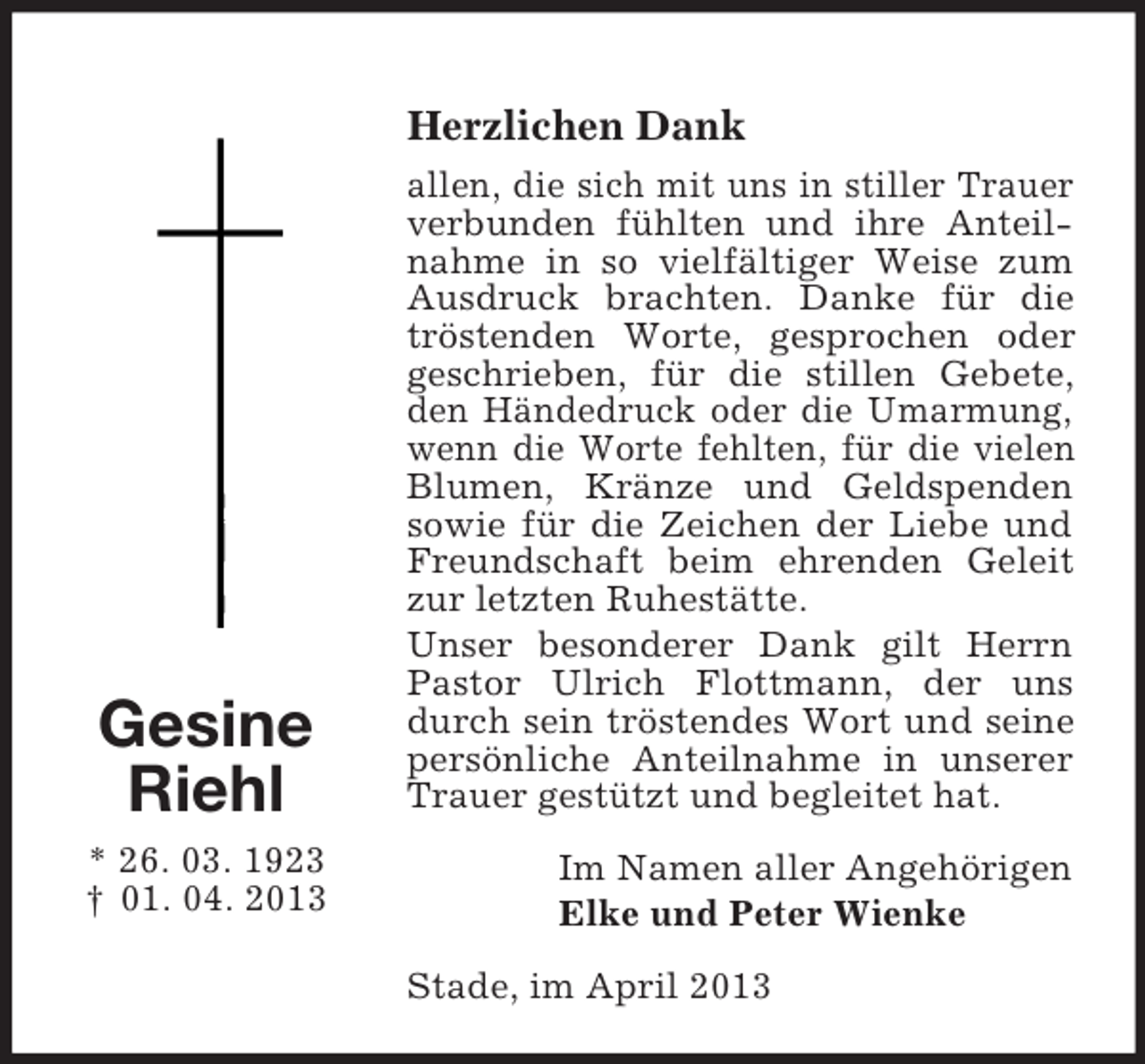 <p>Herzlichen Dank</p><p>Gesine<br />Riehl<br />* 26. 03. 1923<br />† 01. 04. 2013</p><p>allen, die sich mit uns in stiller Trauer<br />verbunden fühlten und ihre Anteilnahme in so vielfältiger Weise zum<br />Ausdruck brachten. Danke für die<br />tröstenden Worte, gesprochen oder<br />geschrieben, für die stillen Gebete,<br />den Händedruck oder die Umarmung,<br />wenn die Worte fehlten, für die vielen<br />Blumen, Kränze und Geldspenden<br />sowie für die Zeichen der Liebe und<br />Freundschaft beim ehrenden Geleit<br />zur letzten Ruhestätte.<br />Unser besonderer Dank gilt Herrn<br />Pastor Ulrich Flottmann, der uns<br />durch sein tröstendes Wort und seine<br />persönliche Anteilnahme in unserer<br />Trauer gestützt und begleitet hat.<br />Im Namen aller Angehörigen<br />Elke und Peter Wienke<br />Stade, im April 2013</p>