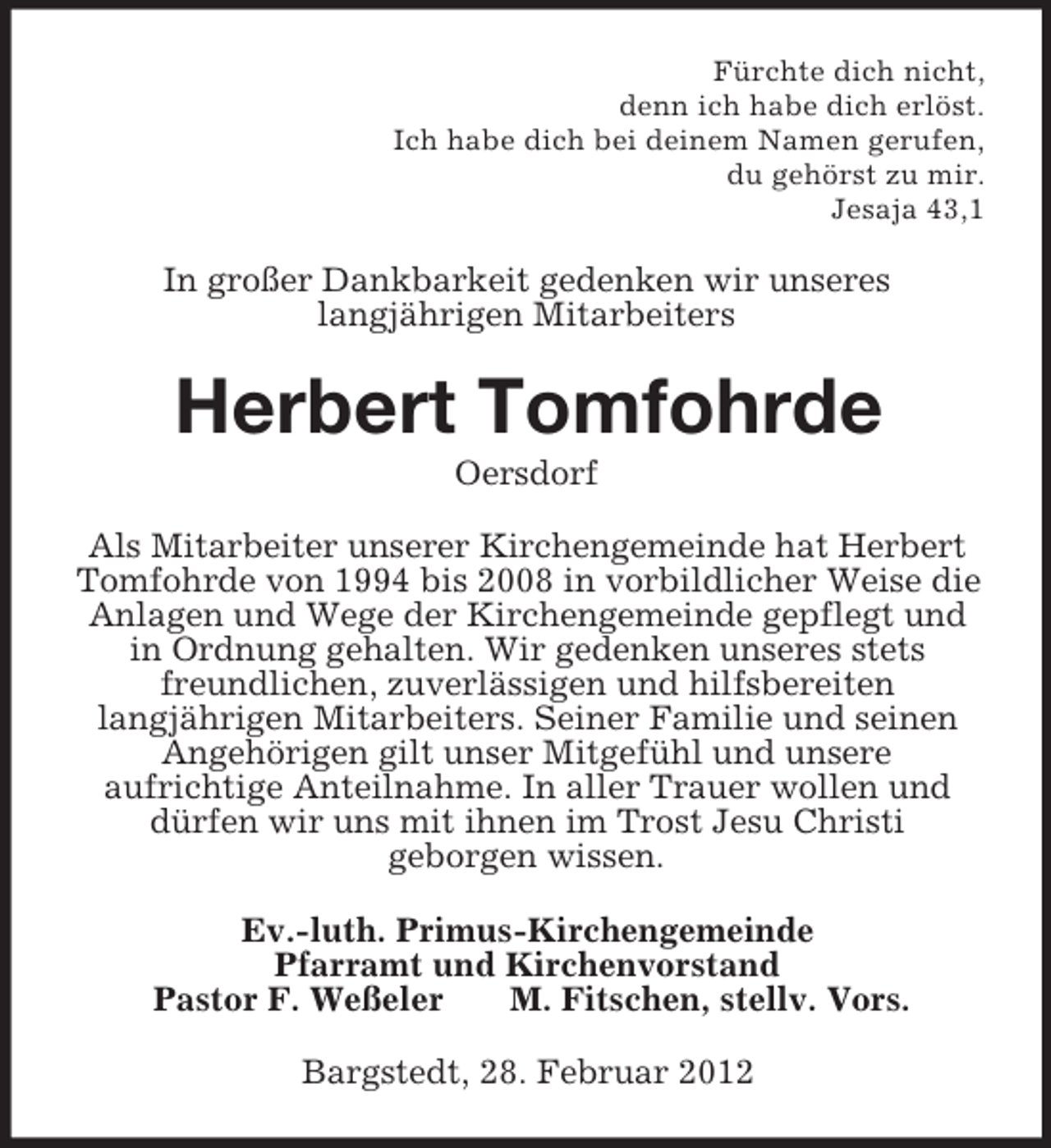 <p>Fürchte dich nicht,<br />denn ich habe dich erlöst.<br />Ich habe dich bei deinem Namen gerufen,<br />du gehörst zu mir.<br />Jesaja 43,1<br />In großer Dankbarkeit gedenken wir unseres<br />langjährigen Mitarbeiters<br />Herbert Tomfohrde<br />Oersdorf<br />Als Mitarbeiter unserer Kirchengemeinde hat Herbert Tomfohrde von 1994 bis 2008 in vorbildlicher Weise die Anlagen und Wege der Kirchengemeinde gepflegt und in Ordnung gehalten. Wir gedenken unseres stets freundlichen, zuverlässigen und hilfsbereiten<br />langjährigen Mitarbeiters. Seiner Familie und seinen Angehörigen gilt unser Mitgefühl und unsere<br />aufrichtige Anteilnahme. In aller Trauer wollen und dürfen wir uns mit ihnen im Trost Jesu Christi<br />geborgen wissen.<br />Ev.-luth. Primus-Kirchengemeinde<br />Pfarramt und Kirchenvorstand<br />Pastor F. Weßeler M. Fitschen, stellv. Vors.<br />Bargstedt, 28. Februar 2012</p>