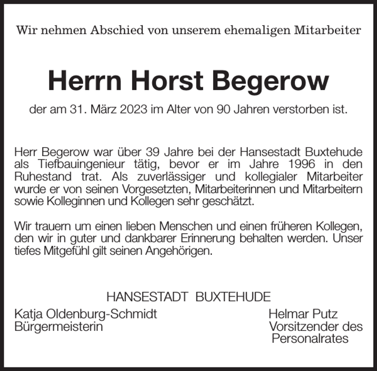 <p>Wir nehmen Abschied von unserem ehemaligen Mitarbeiter<br />Herrn Horst Begerow<br />der am 31. März 2023 im Alter von 90 Jahren verstorben ist.<br />Herr Begerow war über 39 Jahre bei der Hansestadt Buxtehude als Tiefbauingenieur tätig, bevor er im Jahre 1996 in den<br />Ruhestand trat. Als zuverlässiger und kollegialer Mitarbeiter<br />wurde er von seinen Vorgesetzten, Mitarbeiterinnen und Mitarbeitern<br />sowie Kolleginnen und Kollegen sehr geschätzt.</p><p>Wir trauern um einen lieben Menschen und einen früheren Kollegen, den wir in guter und dankbarer Erinnerung behalten werden. Unser tiefes Mitgefühl gilt seinen Angehörigen.<br />HANSESTADT BUXTEHUDE<br />Katja Oldenburg-Schmidt Helmar Putz<br />Bürgermeisterin Vorsitzender des<br />Personalrates</p>