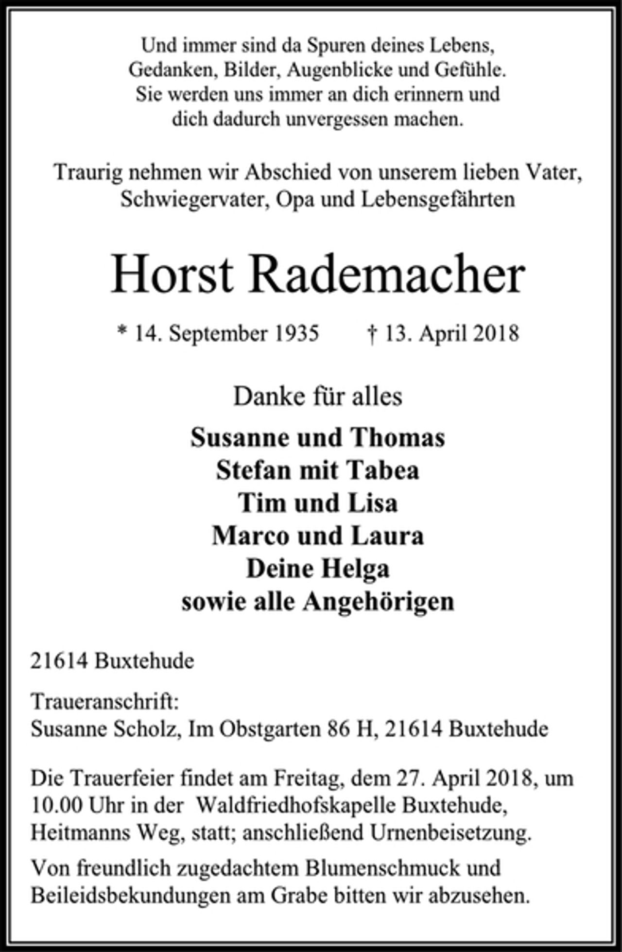 <p>Und immer sind da Spuren deines Lebens,<br />Gedanken, Bilder, Augenblicke und Gefühle.<br />Sie werden uns immer an dich erinnern und<br />dich dadurch unvergessen machen.<br />Traurig nehmen wir Abschied von unserem lieben Vater,<br />Schwiegervater, Opa und Lebensgefährten<br />Horst Rademacher<br />* 14. September 1935 † 13. April 2018<br />Danke für alles<br />Susanne und Thomas<br />Stefan mit Tabea<br />Tim und Lisa<br />Marco und Laura<br />Deine Helga<br />sowie alle Angehörigen<br />21614 Buxtehude<br />Traueranschrift:<br />Susanne Scholz, Im Obstgarten 86 H, 21614 Buxtehude<br />Die Trauerfeier findet am Freitag, dem 27. April 2018, um 10.00 Uhr in der Waldfriedhofskapelle Buxtehude, Heitmanns Weg, statt; anschließend Urnenbeisetzung.<br />Von freundlich zugedachtem Blumenschmuck und Beileidsbekundungen am Grabe bitten wir abzusehen.</p>