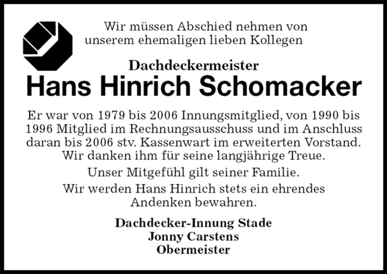 <p>Wir müssen Abschied nehmen von<br />unserem ehemaligen lieben Kollegen<br />Dachdeckermeister<br />Hans Hinrich Schomacker<br />Dachdecker-Innung Stade<br />Jonny Carstens<br />Obermeister<br />Er war von 1979 bis 2006 Innungsmitglied, von 1990 bis 1996 Mitglied im Rechnungsausschuss und im Anschluss daran bis 2006 stv. Kassenwart im erweiterten Vorstand.<br />Wir danken ihm für seine langjährige Treue.<br />Unser Mitgefühl gilt seiner Familie.<br />Wir werden Hans Hinrich stets ein ehrendes<br />Andenken bewahren.</p>