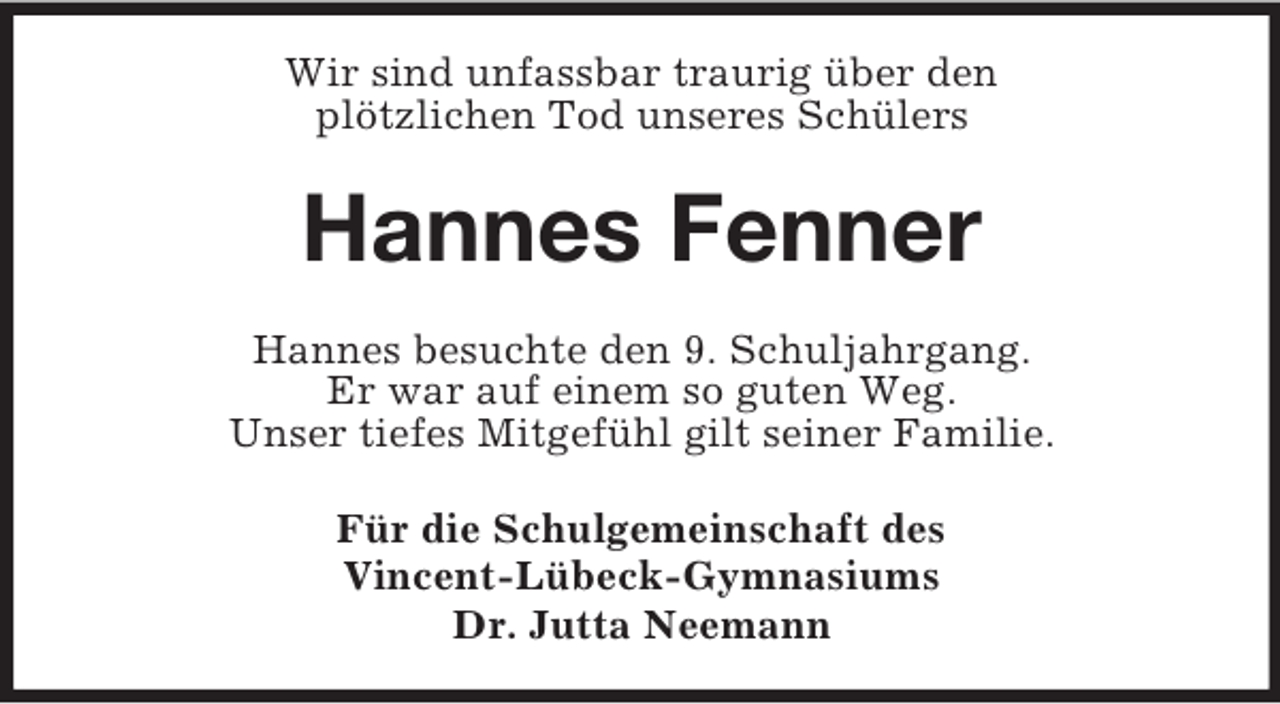 <p>Wir sind unfassbar traurig über den<br />plötzlichen Tod unseres Schülers</p><p>Hannes Fenner<br />Hannes besuchte den 9. Schuljahrgang.<br />Er war auf einem so guten Weg.<br />Unser tiefes Mitgefühl gilt seiner Familie.<br />Für die Schulgemeinschaft des<br />Vincent-Lübeck-Gymnasiums<br />Dr. Jutta Neemann</p>