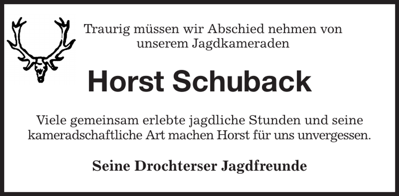 <p>Traurig müssen wir Abschied nehmen von<br />unserem Jagdkameraden<br />Horst Schuback<br />Viele gemeinsam erlebte jagdliche Stunden und seine kameradschaftliche Art machen Horst für uns unvergessen.<br />Seine Drochterser Jagdfreunde</p>