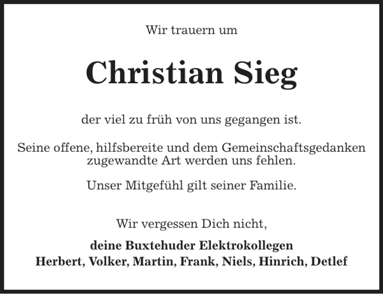 <p>Wir trauern um<br />Christian Sieg<br />der viel zu früh von uns gegangen ist.<br />Seine offene, hilfsbereite und dem Gemeinschaftsgedanken zugewandte Art werden uns fehlen.</p>
<p>Unser Mitgefühl gilt seiner Familie.<br />Wir vergessen Dich nicht,<br />deine Buxtehuder Elektrokollegen<br />Herbert, Volker, Martin, Frank, Niels, Hinrich, Detlef</p>