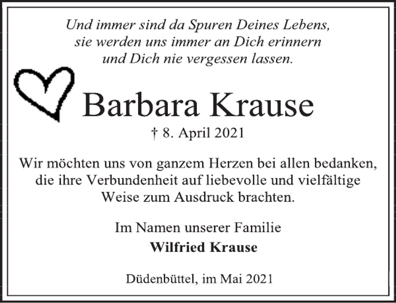 <p>Und immer sind da Spuren Deines Lebens,<br />sie werden uns immer an Dich erinnern<br />und Dich nie vergessen lassen.<br />Barbara Krause<br />† 8. April 2021<br />Wir möchten uns von ganzem Herzen bei allen bedanken, die ihre Verbundenheit auf liebevolle und vielfältige Weise zum Ausdruck brachten.<br />Im Namen unserer Familie<br />Wilfried Krause<br />Düdenbüttel, im Mai 2021</p>