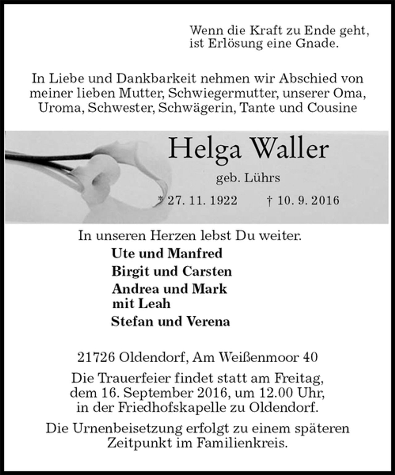 <p>Wenn die Kraft zu Ende geht,<br />ist Erlösung eine Gnade.<br />In Liebe und Dankbarkeit nehmen wir Abschied von meiner lieben Mutter, Schwiegermutter, unserer Oma, Uroma, Schwester, Schwägerin, Tante und Cousine<br />Helga Waller<br />geb. Lührs<br />* 27. 11. 1922 † 10. 9. 2016<br />In unseren Herzen lebst Du weiter.<br />Ute und Manfred<br />Birgit und Carsten<br />Andrea und Mark<br />mit Leah<br />Stefan und Verena<br />21726 Oldendorf, Am Weißenmoor 40<br />Die Trauerfeier findet statt am Freitag,<br />dem 16. September 2016, um 12.00 Uhr,<br />in der Friedhofskapelle zu Oldendorf.<br />Die Urnenbeisetzung erfolgt zu einem späteren<br />Zeitpunkt im Familienkreis.</p>